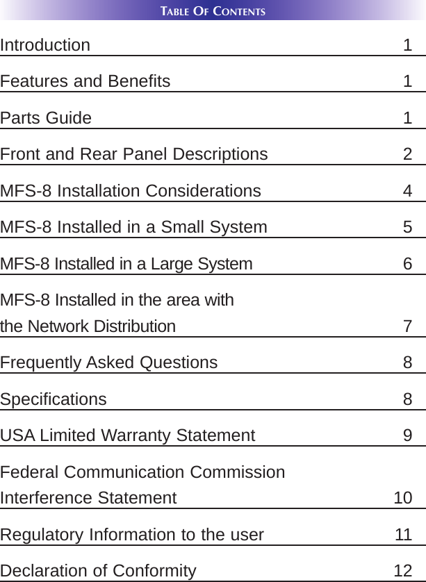 TABLE OFCONTENTSIntroduction 1Features and Benefits 1Parts Guide 1Front and Rear Panel Descriptions 2MFS-8 Installation Considerations 4MFS-8 Installed in a Small System 5MFS-8 Installed in a Large System 6MFS-8 Installed in the area with the Network Distribution 7Frequently Asked Questions 8Specifications 8USA Limited Warranty Statement 9Federal Communication CommissionInterference Statement 10Regulatory Information to the user 11Declaration of Conformity 12