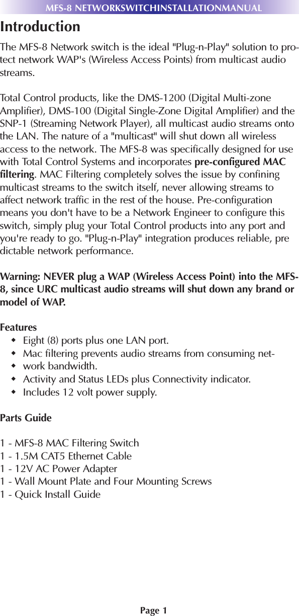 Page 1MFS-8 NETWORKSWITCHINSTALLATIONMANUALIntroductionThe MFS-8 Network switch is the ideal &quot;Plug-n-Play&quot; solution to pro-tect network WAP&apos;s (Wireless Access Points) from multicast audiostreams.Total Control products, like the DMS-1200 (Digital Multi-zoneAmplifier), DMS-100 (Digital Single-Zone Digital Amplifier) and theSNP-1 (Streaming Network Player), all multicast audio streams ontothe LAN. The nature of a &quot;multicast&quot; will shut down all wirelessaccess to the network. The MFS-8 was specifically designed for usewith Total Control Systems and incorporates pre-configured MACfiltering. MAC Filtering completely solves the issue by confiningmulticast streams to the switch itself, never allowing streams toaffect network traffic in the rest of the house. Pre-configurationmeans you don&apos;t have to be a Network Engineer to configure thisswitch, simply plug your Total Control products into any port andyou&apos;re ready to go. &quot;Plug-n-Play&quot; integration produces reliable, predictable network performance.Warning: NEVER plug a WAP (Wireless Access Point) into the MFS-8, since URC multicast audio streams will shut down any brand ormodel of WAP.FeaturesEight (8) ports plus one LAN port. Mac filtering prevents audio streams from consuming net-work bandwidth. Activity and Status LEDs plus Connectivity indicator. Includes 12 volt power supply.Parts Guide1 - MFS-8 MAC Filtering Switch1 - 1.5M CAT5 Ethernet Cable1 - 12V AC Power Adapter1 - Wall Mount Plate and Four Mounting Screws1 - Quick Install Guide