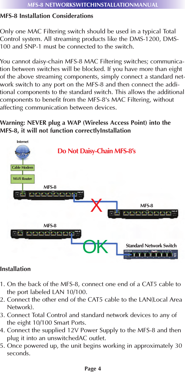 Page 4MFS-8 Installation ConsiderationsOnly one MAC Filtering switch should be used in a typical TotalControl system. All streaming products like the DMS-1200, DMS-100 and SNP-1 must be connected to the switch. You cannot daisy-chain MFS-8 MAC Filtering switches; communica-tion between switches will be blocked. If you have more than eightof the above streaming components, simply connect a standard net-work switch to any port on the MFS-8 and then connect the addi-tional components to the standard switch. This allows the additionalcomponents to benefit from the MFS-8&apos;s MAC Filtering, withoutaffecting communication between devices. Warning: NEVER plug a WAP (Wireless Access Point) into theMFS-8, it will not function correctlyInstallationInstallation1. On the back of the MFS-8, connect one end of a CAT5 cable tothe port labeled LAN 10/100.2. Connect the other end of the CAT5 cable to the LAN(Local AreaNetwork).3. Connect Total Control and standard network devices to any ofthe eight 10/100 Smart Ports.4. Connect the supplied 12V Power Supply to the MFS-8 and thenplug it into an unswitchedAC outlet.5. Once powered up, the unit begins working in approximately 30seconds.MFS-8 NETWORKSWITCHINSTALLATIONMANUALXOKDo Not Daisy-Chain MFS-8’sCable ModemInternetWi-Fi RouterMFS-8MFS-8MFS-8Standard Network Switch