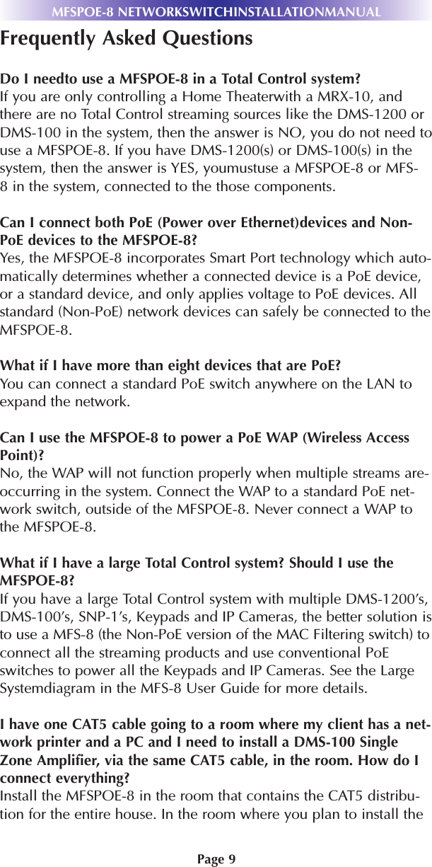 Page 9MFSPOE-8 NETWORKSWITCHINSTALLATIONMANUALFrequently Asked QuestionsDo I needto use a MFSPOE-8 in a Total Control system?If you are only controlling a Home Theaterwith a MRX-10, andthere are no Total Control streaming sources like the DMS-1200 orDMS-100 in the system, then the answer is NO, you do not need touse a MFSPOE-8. If you have DMS-1200(s) or DMS-100(s) in thesystem, then the answer is YES, youmustuse a MFSPOE-8 or MFS-8 in the system, connected to the those components.Can I connect both PoE (Power over Ethernet)devices and Non-PoE devices to the MFSPOE-8?Yes, the MFSPOE-8 incorporates Smart Port technology which auto-matically determines whether a connected device is a PoE device,or a standard device, and only applies voltage to PoE devices. Allstandard (Non-PoE) network devices can safely be connected to theMFSPOE-8.What if I have more than eight devices that are PoE? You can connect a standard PoE switch anywhere on the LAN toexpand the network.Can I use the MFSPOE-8 to power a PoE WAP (Wireless AccessPoint)?No, the WAP will not function properly when multiple streams are-occurring in the system. Connect the WAP to a standard PoE net-work switch, outside of the MFSPOE-8. Never connect a WAP tothe MFSPOE-8.What if I have a large Total Control system? Should I use theMFSPOE-8?If you have a large Total Control system with multiple DMS-1200’s,DMS-100’s, SNP-1’s, Keypads and IP Cameras, the better solution isto use a MFS-8 (the Non-PoE version of the MAC Filtering switch) toconnect all the streaming products and use conventional PoEswitches to power all the Keypads and IP Cameras. See the LargeSystemdiagram in the MFS-8 User Guide for more details.I have one CAT5 cable going to a room where my client has a net-work printer and a PC and I need to install a DMS-100 SingleZone Amplifier, via the same CAT5 cable, in the room. How do Iconnect everything?Install the MFSPOE-8 in the room that contains the CAT5 distribu-tion for the entire house. In the room where you plan to install the