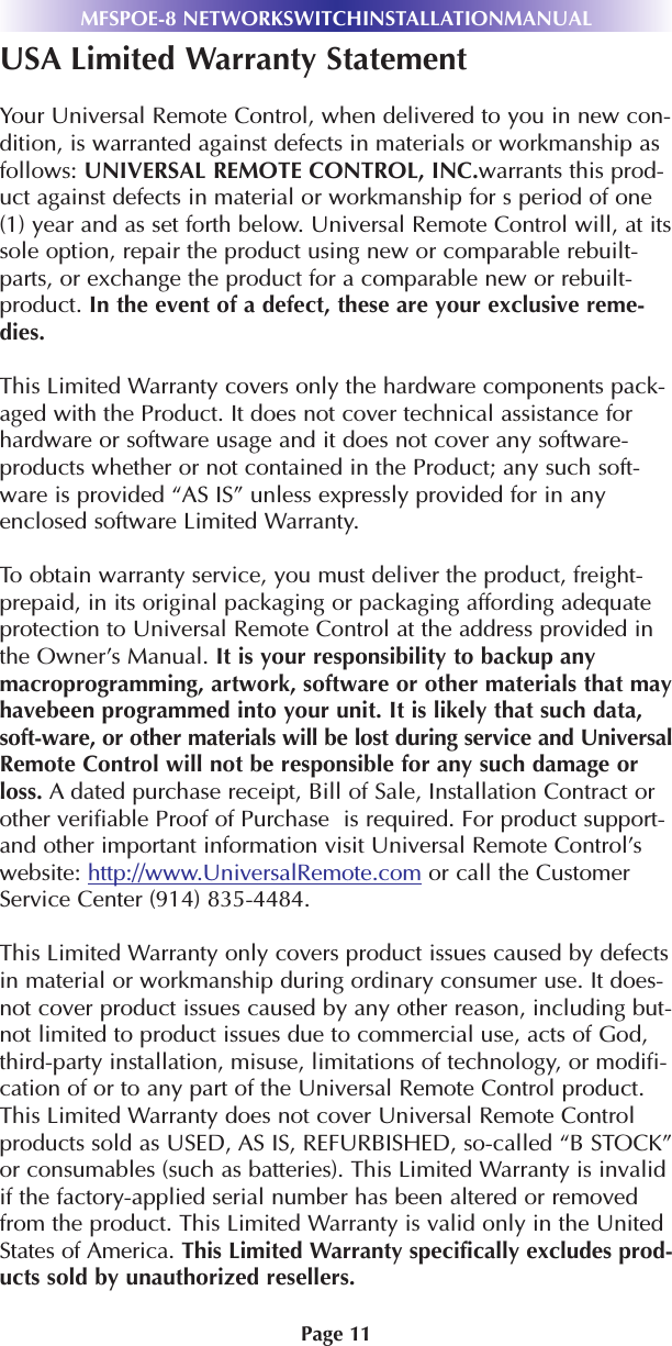 Page 11MFSPOE-8 NETWORKSWITCHINSTALLATIONMANUALUSA Limited Warranty StatementYour Universal Remote Control, when delivered to you in new con-dition, is warranted against defects in materials or workmanship asfollows: UNIVERSAL REMOTE CONTROL, INC.warrants this prod-uct against defects in material or workmanship for s period of one(1) year and as set forth below. Universal Remote Control will, at itssole option, repair the product using new or comparable rebuilt-parts, or exchange the product for a comparable new or rebuilt-product. In the event of a defect, these are your exclusive reme-dies.This Limited Warranty covers only the hardware components pack-aged with the Product. It does not cover technical assistance forhardware or software usage and it does not cover any software-products whether or not contained in the Product; any such soft-ware is provided “AS IS” unless expressly provided for in anyenclosed software Limited Warranty. To obtain warranty service, you must deliver the product, freight-prepaid, in its original packaging or packaging affording adequateprotection to Universal Remote Control at the address provided inthe Owner’s Manual. It is your responsibility to backup anymacroprogramming, artwork, software or other materials that mayhavebeen programmed into your unit. It is likely that such data,soft-ware, or other materials will be lost during service and UniversalRemote Control will not be responsible for any such damage orloss. A dated purchase receipt, Bill of Sale, Installation Contract orother verifiable Proof of Purchase  is required. For product support-and other important information visit Universal Remote Control’swebsite: http://www.UniversalRemote.com or call the CustomerService Center (914) 835-4484. This Limited Warranty only covers product issues caused by defectsin material or workmanship during ordinary consumer use. It does-not cover product issues caused by any other reason, including but-not limited to product issues due to commercial use, acts of God,third-party installation, misuse, limitations of technology, or modifi-cation of or to any part of the Universal Remote Control product.This Limited Warranty does not cover Universal Remote Controlproducts sold as USED, AS IS, REFURBISHED, so-called “B STOCK”or consumables (such as batteries). This Limited Warranty is invalidif the factory-applied serial number has been altered or removedfrom the product. This Limited Warranty is valid only in the UnitedStates of America. This Limited Warranty specifically excludes prod-ucts sold by unauthorized resellers.