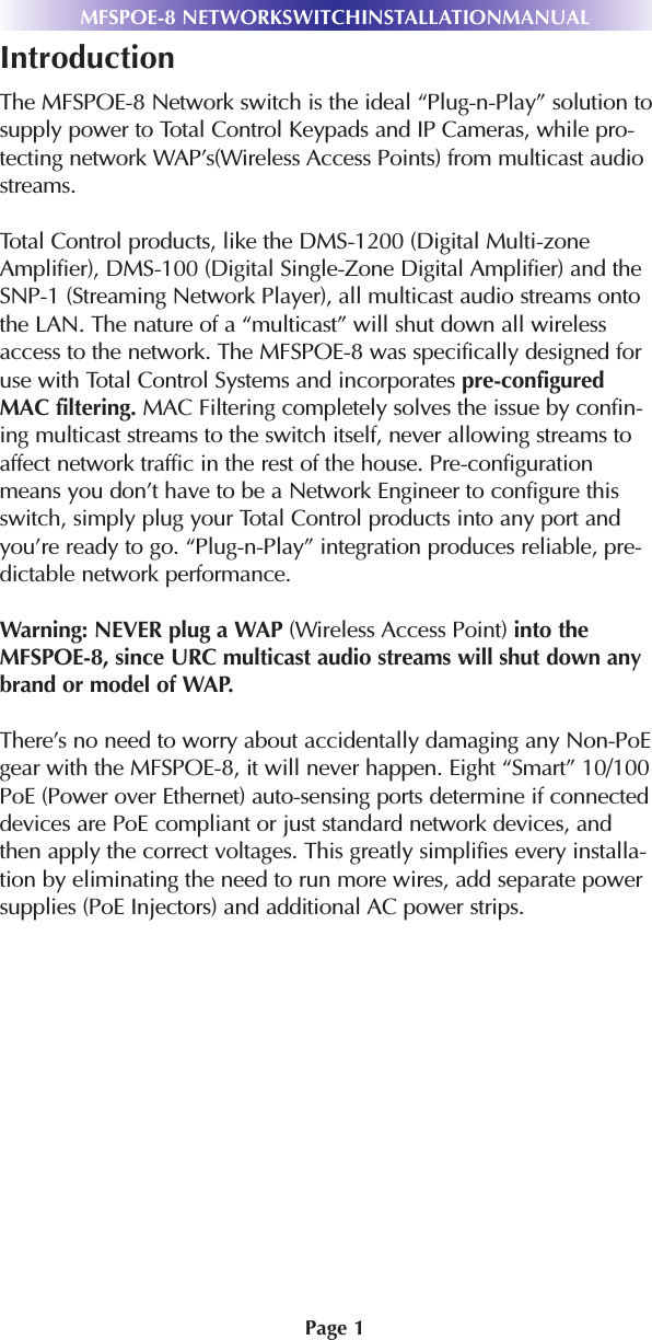 Page 1MFSPOE-8 NETWORKSWITCHINSTALLATIONMANUALIntroductionThe MFSPOE-8 Network switch is the ideal “Plug-n-Play” solution tosupply power to Total Control Keypads and IP Cameras, while pro-tecting network WAP’s(Wireless Access Points) from multicast audiostreams.Total Control products, like the DMS-1200 (Digital Multi-zoneAmplifier), DMS-100 (Digital Single-Zone Digital Amplifier) and theSNP-1 (Streaming Network Player), all multicast audio streams ontothe LAN. The nature of a “multicast” will shut down all wirelessaccess to the network. The MFSPOE-8 was specifically designed foruse with Total Control Systems and incorporates pre-configuredMAC filtering. MAC Filtering completely solves the issue by confin-ing multicast streams to the switch itself, never allowing streams toaffect network traffic in the rest of the house. Pre-configurationmeans you don’t have to be a Network Engineer to configure thisswitch, simply plug your Total Control products into any port andyou’re ready to go. “Plug-n-Play” integration produces reliable, pre-dictable network performance.Warning: NEVER plug a WAP (Wireless Access Point) into theMFSPOE-8, since URC multicast audio streams will shut down anybrand or model of WAP.There’s no need to worry about accidentally damaging any Non-PoEgear with the MFSPOE-8, it will never happen. Eight “Smart” 10/100PoE (Power over Ethernet) auto-sensing ports determine if connecteddevices are PoE compliant or just standard network devices, andthen apply the correct voltages. This greatly simplifies every installa-tion by eliminating the need to run more wires, add separate powersupplies (PoE Injectors) and additional AC power strips.
