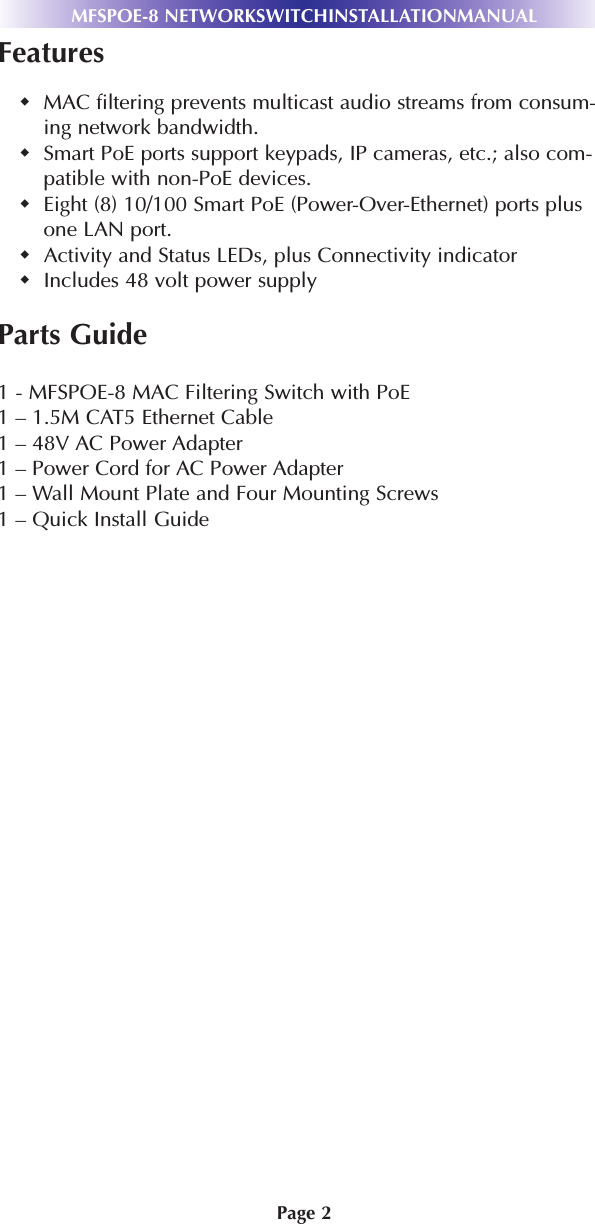 Page 2MFSPOE-8 NETWORKSWITCHINSTALLATIONMANUALFeaturesMAC filtering prevents multicast audio streams from consum-ing network bandwidth.Smart PoE ports support keypads, IP cameras, etc.; also com-patible with non-PoE devices. Eight (8) 10/100 Smart PoE (Power-Over-Ethernet) ports plusone LAN port. Activity and Status LEDs, plus Connectivity indicatorIncludes 48 volt power supplyParts Guide1 - MFSPOE-8 MAC Filtering Switch with PoE1 – 1.5M CAT5 Ethernet Cable1 – 48V AC Power Adapter1 – Power Cord for AC Power Adapter1 – Wall Mount Plate and Four Mounting Screws1 – Quick Install Guide