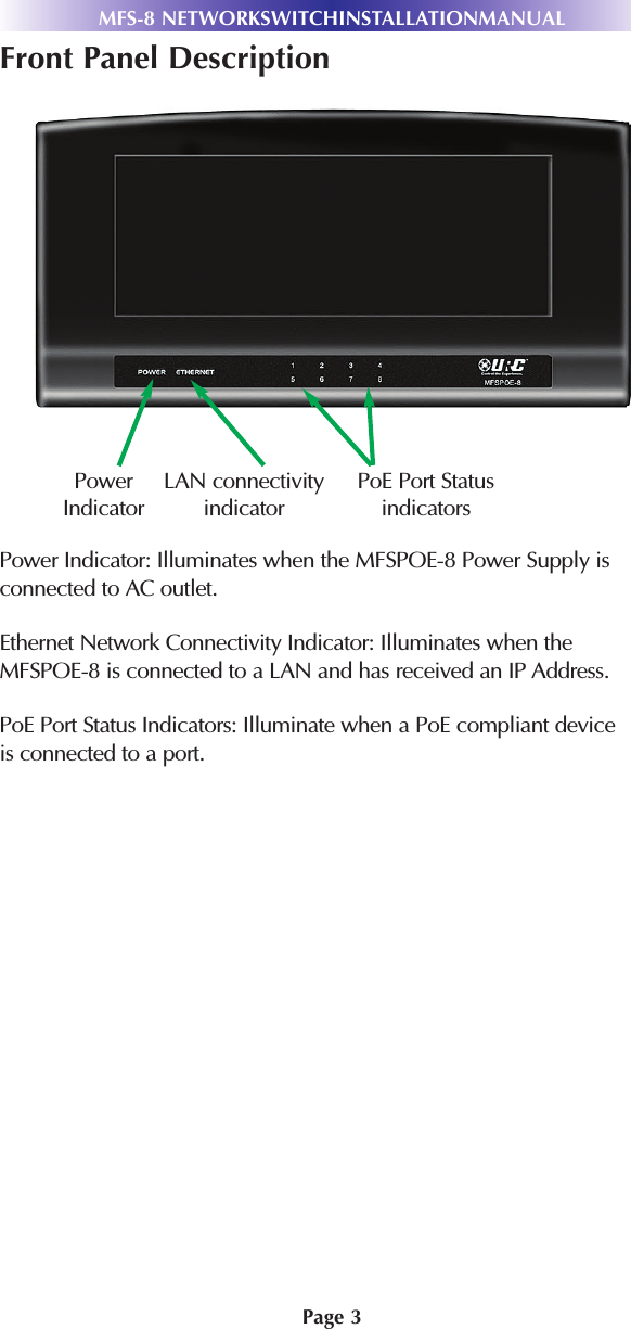 Page 3Front Panel DescriptionPower Indicator: Illuminates when the MFSPOE-8 Power Supply isconnected to AC outlet.Ethernet Network Connectivity Indicator: Illuminates when theMFSPOE-8 is connected to a LAN and has received an IP Address.PoE Port Status Indicators: Illuminate when a PoE compliant deviceis connected to a port.MFS-8 NETWORKSWITCHINSTALLATIONMANUALPowerIndicatorLAN connectivityindicatorPoE Port Statusindicators