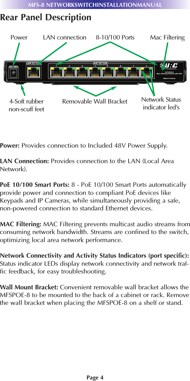 Page 4Rear Panel DescriptionPower: Provides connection to Included 48V Power Supply.LAN Connection: Provides connection to the LAN (Local AreaNetwork).PoE 10/100 Smart Ports: 8 - PoE 10/100 Smart Ports automaticallyprovide power and connection to compliant PoE devices likeKeypads and IP Cameras, while simultaneously providing a safe,non-powered connection to standard Ethernet devices.MAC Filtering: MAC Filtering prevents multicast audio streams fromconsuming network bandwidth. Streams are confined to the switch,optimizing local area network performance.Network Connectivity and Activity Status Indicators (port specific):Status indicator LEDs display network connectivity and network traf-fic feedback, for easy troubleshooting.Wall Mount Bracket: Convenient removable wall bracket allows theMFSPOE-8 to be mounted to the back of a cabinet or rack. Removethe wall bracket when placing the MFSPOE-8 on a shelf or stand.MFS-8 NETWORKSWITCHINSTALLATIONMANUALPower LAN connection 8-10/100 Ports Mac Filtering4-Soft rubbernon-scuff feetRemovable Wall Bracket Network Statusindicator led’s