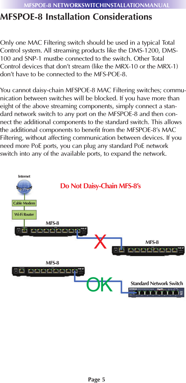 Page 5MFSPOE-8 Installation ConsiderationsOnly one MAC Filtering switch should be used in a typical TotalControl system. All streaming products like the DMS-1200, DMS-100 and SNP-1 mustbe connected to the switch. Other TotalControl devices that don’t stream (like the MRX-10 or the MRX-1)don’t have to be connected to the MFS-POE-8. You cannot daisy-chain MFSPOE-8 MAC Filtering switches; commu-nication between switches will be blocked. If you have more thaneight of the above streaming components, simply connect a stan-dard network switch to any port on the MFSPOE-8 and then con-nect the additional components to the standard switch. This allowsthe additional components to benefit from the MFSPOE-8’s MACFiltering, without affecting communication between devices. If youneed more PoE ports, you can plug any standard PoE networkswitch into any of the available ports, to expand the network.MFSPOE-8 NETWORKSWITCHINSTALLATIONMANUALXOKDo Not Daisy-Chain MFS-8’sCable ModemInternetWi-Fi RouterMFS-8MFS-8MFS-8Standard Network Switch