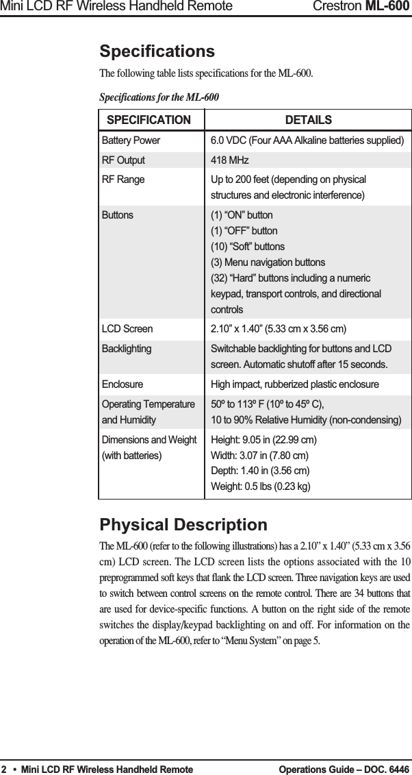 SPECIFICATION DETAILSBattery Power 6.0 VDC (Four AAA Alkaline batteries supplied)RF Output  418 MHzRF Range  Up to 200 feet (depending on physicalstructures and electronic interference)Buttons  (1) “ON” button(1) “OFF” button(10) “Soft” buttons(3) Menu navigation buttons (32) “Hard” buttons including a numerickeypad, transport controls, and directionalcontrols LCD Screen  2.10” x 1.40” (5.33 cm x 3.56 cm)Backlighting  Switchable backlighting for buttons and LCD screen. Automatic shutoff after 15 seconds.Enclosure  High impact, rubberized plastic enclosureOperating Temperature50º to 113º F (10º to 45º C),and Humidity 10 to 90% Relative Humidity (non-condensing)Dimensions and WeightHeight: 9.05 in (22.99 cm)(with batteries) Width: 3.07 in (7.80 cm)Depth: 1.40 in (3.56 cm)Weight: 0.5 lbs (0.23 kg)SpecificationsThe following table lists specifications for the ML-600. Specifications for the ML-600Physical DescriptionThe ML-600 (refer to the following illustrations) has a 2.10” x 1.40” (5.33 cm x 3.56cm) LCD screen. The LCD screen lists the options associated with the 10preprogrammed soft keys that flank the LCD screen. Three navigation keys are usedto switch between control screens on the remote control. There are 34 buttons thatare used for device-specific functions. A button on the right side of the remoteswitches the display/keypad backlighting on and off. For information on theoperation of the ML-600, refer to “Menu System” on page 5.2Mini LCD RF Wireless Handheld Remote Crestron ML-600•  Mini LCD RF Wireless Handheld Remote  Operations Guide – DOC. 6446