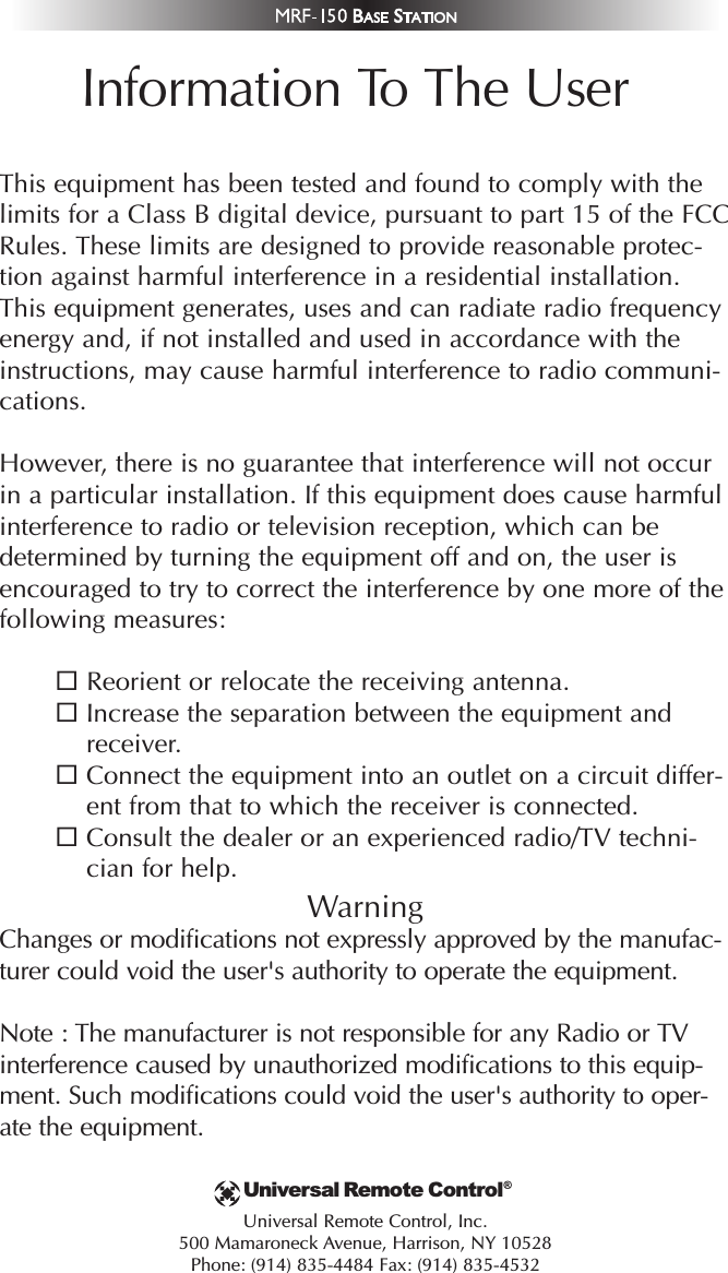 Information To The UserThis equipment has been tested and found to comply with thelimits for a Class B digital device, pursuant to part 15 of the FCCRules. These limits are designed to provide reasonable protec-tion against harmful interference in a residential installation.This equipment generates, uses and can radiate radio frequencyenergy and, if not installed and used in accordance with theinstructions, may cause harmful interference to radio communi-cations.However, there is no guarantee that interference will not occurin a particular installation. If this equipment does cause harmfulinterference to radio or television reception, which can bedetermined by turning the equipment off and on, the user isencouraged to try to correct the interference by one more of thefollowing measures:Reorient or relocate the receiving antenna.Increase the separation between the equipment andreceiver.Connect the equipment into an outlet on a circuit differ-ent from that to which the receiver is connected.Consult the dealer or an experienced radio/TV techni-cian for help.WarningChanges or modifications not expressly approved by the manufac-turer could void the user&apos;s authority to operate the equipment.Note : The manufacturer is not responsible for any Radio or TVinterference caused by unauthorized modifications to this equip-ment. Such modifications could void the user&apos;s authority to oper-ate the equipment.Universal Remote Control, Inc.500 Mamaroneck Avenue, Harrison, NY 10528Phone: (914) 835-4484 Fax: (914) 835-4532Universal Remote Control®