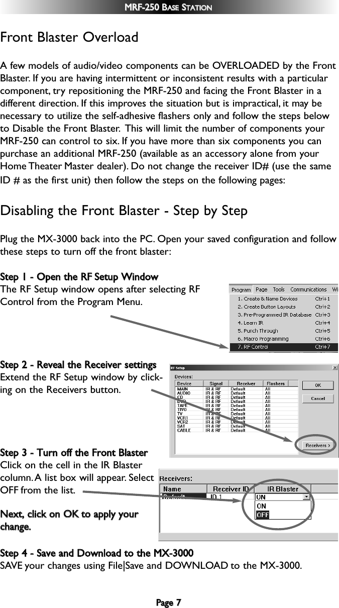 PPaaggee  77MMRRFF--225500  BBAASSEESSTTAATTIIOONNFront Blaster OverloadA few models of audio/video components can be OVERLOADED by the FrontBlaster. If you are having intermittent or inconsistent results with a particularcomponent, try repositioning the MRF-250 and facing the Front Blaster in adifferent direction. If this improves the situation but is impractical, it may benecessary to utilize the self-adhesive flashers only and follow the steps belowto Disable the Front Blaster. This will limit the number of components yourMRF-250 can control to six. If you have more than six components you canpurchase an additional MRF-250 (available as an accessory alone from yourHome Theater Master dealer). Do not change the receiver ID# (use the sameID # as the first unit) then follow the steps on the following pages:Disabling the Front Blaster - Step by StepPlug the MX-3000 back into the PC. Open your saved configuration and followthese steps to turn off the front blaster:SStteepp  11  --  OOppeenn  tthhee  RRFFSSeettuupp  WWiinnddoowwThe RF Setup window opens after selecting RFControl from the Program Menu.SStteepp  22  --  RReevveeaall  tthhee  RReecceeiivveerr  sseettttiinnggssExtend the RF Setup window by click-ing on the Receivers button.SStteepp  33  --  TTuurrnn  ooffff  tthhee  FFrroonntt  BBllaasstteerrClick on the cell in the IR Blastercolumn.A list box will appear. SelectOFF from the list.SStteepp  44  --  SSaavvee  aanndd  DDoowwnnllooaadd  ttoo  tthhee  MMXX--33000000SAVE your changes using File|Save and DOWNLOAD to the MX-3000.NNeexxtt,,  cclliicckk  oonn  OOKKttoo  aappppllyy  yyoouurrcchhaannggee..
