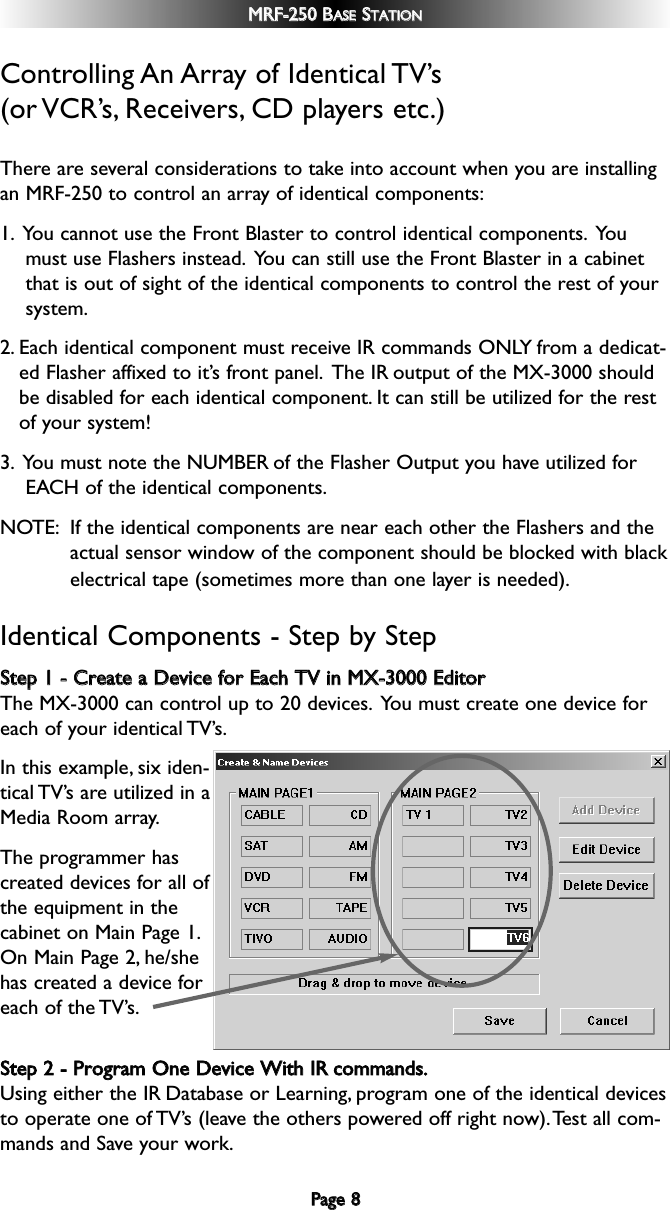 Controlling An Array of Identical TV’s (or VCR’s, Receivers, CD  players  etc.)There are several considerations to take into account when you are installingan MRF-250 to control an array of identical components:1. You cannot use the Front Blaster to control identical components. Youmust use Flashers instead. You can still use the Front Blaster in a cabinetthat is out of sight of the identical components to control the rest of yoursystem.2. Each identical component must receive IR commands ONLY from a dedicat-ed Flasher affixed to it’s front panel. The IR output of the MX-3000 shouldbe disabled for each identical component. It can still be utilized for the restof your system!3. You must note the NUMBER of the Flasher Output you have utilized forEACH of the identical components.NOTE: If the identical components are near each other the Flashers and theactual sensor window of the component should be blocked with blackelectrical tape (sometimes more than one layer is needed).Identical Components - Step by Step SStteepp  11  --  CCrreeaattee  aa  DDeevviiccee  ffoorr  EEaacchh  TTVV  iinn  MMXX--33000000  EEddiittoorrThe MX-3000 can control up to 20 devices. You must create one device foreach of your identical TV’s.In this example, six iden-tical TV’s are utilized in aMedia Room array.The programmer hascreated devices for all ofthe equipment in thecabinet on Main Page 1.On Main Page 2, he/shehas created a device foreach of the TV’s.SStteepp  22  --  PPrrooggrraamm  OOnnee  DDeevviiccee  WWiitthh  IIRRccoommmmaannddss..Using either the IR Database or Learning, program one of the identical devicesto operate one of TV’s (leave the others powered off right now).Test all com-mands and Save your work.PPaaggee  88MMRRFF--225500  BBAASSEESSTTAATTIIOONN