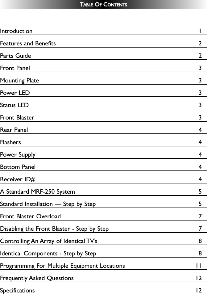 TTAABBLLEEOOFFCCOONNTTEENNTTSSIntroduction 1Features and Benefits 2Parts Guide 2Front Panel 3Mounting Plate 3Power LED 3Status LED 3Front Blaster 3Rear Panel 4Flashers 4 Power Supply 4 Bottom Panel 4 Receiver ID# 4A Standard MRF-250 System 5Standard Installation — Step by Step 5Front Blaster Overload 7Disabling the Front Blaster - Step by Step 7Controlling An Array of Identical TV’s 8Identical Components - Step by Step 8Programming For Multiple Equipment Locations 11Frequently Asked Questions 12Specifications 12