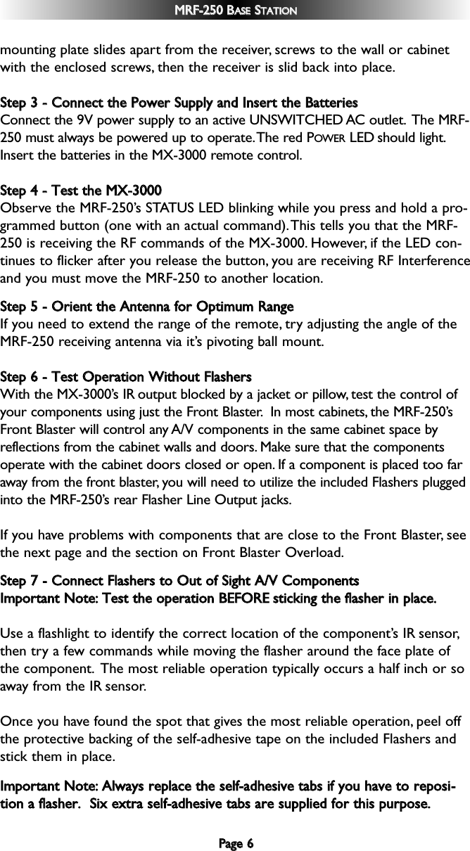 PPaaggee  66MMRRFF--225500  BBAASSEESSTTAATTIIOONNmounting plate slides apart from the receiver, screws to the wall or cabinetwith the enclosed screws, then the receiver is slid back into place.SStteepp  33  --  CCoonnnneecctt  tthhee  PPoowweerr  SSuuppppllyy  aanndd  IInnsseerrtt  tthhee  BBaatttteerriieessConnect the 9V power supply to an active UNSWITCHED AC outlet. The MRF-250 must always be powered up to operate.The red POWER LED should light.Insert the batteries in the MX-3000 remote control.SStteepp  44  --  TTeesstt  tthhee  MMXX--33000000  Observe the MRF-250’s STATUS LED blinking while you press and hold a pro-grammed button (one with an actual command).This tells you that the MRF-250 is receiving the RF commands of the MX-3000. However, if the LED con-tinues to flicker after you release the button, you are receiving RF Interferenceand you must move the MRF-250 to another location.SStteepp  55  --  OOrriieenntt  tthhee  AAnntteennnnaa  ffoorr  OOppttiimmuumm  RRaannggeeIf you need to extend the range of the remote, try adjusting the angle of theMRF-250 receiving antenna via it’s pivoting ball mount.SStteepp  66  --  TTeesstt  OOppeerraattiioonn  WWiitthhoouutt  FFllaasshheerrssWith the MX-3000’s IR output blocked by a jacket or pillow, test the control ofyour components using just the Front Blaster. In most cabinets, the MRF-250’sFront Blaster will control any A/V components in the same cabinet space byreflections from the cabinet walls and doors. Make sure that the componentsoperate with the cabinet doors closed or open. If a component is placed too faraway from the front blaster, you will need to utilize the included Flashers pluggedinto the MRF-250’s rear Flasher Line Output jacks.If you have problems with components that are close to the Front Blaster, seethe next page and the section on Front Blaster Overload.SStteepp  77  --  CCoonnnneecctt  FFllaasshheerrss  ttoo  OOuutt  ooff  SSiigghhtt  AA//VV  CCoommppoonneennttss  IImmppoorrttaanntt  NNoottee::TTeesstt  tthhee  ooppeerraattiioonn  BBEEFFOORREEssttiicckkiinngg  tthhee  ffllaasshheerr  iinn  ppllaaccee..Use a flashlight to identify the correct location of the component’s IR sensor,then try a few commands while moving the flasher around the face plate ofthe component. The most reliable operation typically occurs a half inch or soaway from the IR sensor.Once you have found the spot that gives the most reliable operation, peel offthe protective backing of the self-adhesive tape on the included Flashers andstick them in place.IImmppoorrttaanntt  NNoottee::AAllwwaayyss  rreeppllaaccee  tthhee  sseellff--aaddhheessiivvee  ttaabbss  iiff  yyoouu  hhaavvee  ttoo  rreeppoossii--ttiioonn  aa  ffllaasshheerr..    SSiixx  eexxttrraa  sseellff--aaddhheessiivvee  ttaabbss  aarree  ssuupppplliieedd  ffoorr  tthhiiss  ppuurrppoossee..