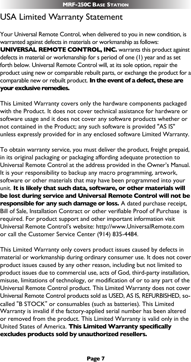 Page 7MRF-250C BASE STATIONUSA Limited Warranty StatementYour Universal Remote Control, when delivered to you in new condition, iswarranted against defects in materials or workmanship as follows:UNIVERSAL REMOTE CONTROL, INC. warrants this product againstdefects in material or workmanship for s period of one (1) year and as setforth below. Universal Remote Control will, at its sole option, repair theproduct using new or comparable rebuilt parts, or exchange the product for acomparable new or rebuilt product. In the event of a defect, these areyour exclusive remedies.This Limited Warranty covers only the hardware components packagedwith the Product. It does not cover technical assistance for hardware orsoftware usage and it does not cover any software products whether ornot contained in the Product; any such software is provided &quot;AS IS&quot;unless expressly provided for in any enclosed software Limited Warranty. To obtain warranty service, you must deliver the product, freight prepaid,in its original packaging or packaging affording adequate protection toUniversal Remote Control at the address provided in the Owner’s Manual.It is your responsibility to backup any macro programming, artwork,software or other materials that may have been programmed into yourunit. It is likely that such data, software, or other materials willbe lost during service and Universal Remote Control will not beresponsible for any such damage or loss. A dated purchase receipt,Bill of Sale, Installation Contract or other verifiable Proof of Purchase  isrequired. For product support and other important information visitUniversal Remote Control’s website: http://www.UniversalRemote.comor call the Customer Service Center (914) 835-4484. This Limited Warranty only covers product issues caused by defects inmaterial or workmanship during ordinary consumer use. It does not coverproduct issues caused by any other reason, including but not limited toproduct issues due to commercial use, acts of God, third-party installation,misuse, limitations of technology, or modification of or to any part of theUniversal Remote Control product. This Limited Warranty does not coverUniversal Remote Control products sold as USED, AS IS, REFURBISHED, so-called “B STOCK”or consumables (such as batteries). This LimitedWarranty is invalid if the factory-applied serial number has been alteredor removed from the product. This Limited Warranty is valid only in theUnited States of America. This Limited Warranty specificallyexcludes products sold by unauthorized resellers. 
