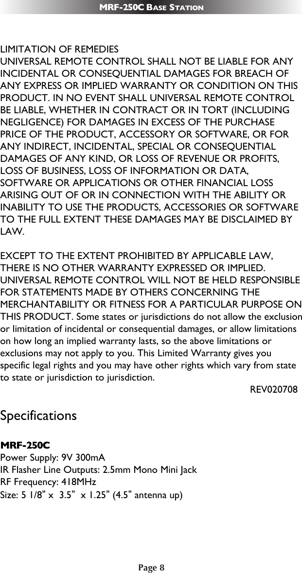 Page 8MRF-250C BASE STATIONLIMITATION OF REMEDIESUNIVERSAL REMOTE CONTROL SHALL NOT BE LIABLE FOR ANYINCIDENTAL OR CONSEQUENTIAL DAMAGES FOR BREACH OFANY EXPRESS OR IMPLIED WARRANTY OR CONDITION ON THISPRODUCT. IN NO EVENT SHALL UNIVERSAL REMOTE CONTROLBE LIABLE, WHETHER IN CONTRACT OR IN TORT (INCLUDINGNEGLIGENCE) FOR DAMAGES IN EXCESS OF THE PURCHASEPRICE OF THE PRODUCT, ACCESSORY OR SOFTWARE, OR FORANY INDIRECT, INCIDENTAL, SPECIAL OR CONSEQUENTIALDAMAGES OF ANY KIND, OR LOSS OF REVENUE OR PROFITS,LOSS OF BUSINESS, LOSS OF INFORMATION OR DATA,SOFTWARE OR APPLICATIONS OR OTHER FINANCIAL LOSSARISING OUT OF OR IN CONNECTION WITH THE ABILITY ORINABILITY TO USE THE PRODUCTS, ACCESSORIES OR SOFTWARETO THE FULL EXTENT THESE DAMAGES MAY BE DISCLAIMED BYLAW. EXCEPT TO THE EXTENT PROHIBITED BY APPLICABLE LAW,THERE IS NO OTHER WARRANTY EXPRESSED OR IMPLIED.UNIVERSAL REMOTE CONTROL WILL NOT BE HELD RESPONSIBLEFOR STATEMENTS MADE BY OTHERS CONCERNING THEMERCHANTABILITY OR FITNESS FOR A PARTICULAR PURPOSE ONTHIS PRODUCT. Some states or jurisdictions do not allow the exclusionor limitation of incidental or consequential damages, or allow limitationson how long an implied warranty lasts, so the above limitations orexclusions may not apply to you. This Limited Warranty gives youspecific legal rights and you may have other rights which vary from stateto state or jurisdiction to jurisdiction.REV020708SpecificationsMRF-250CPower Supply: 9V 300mAIR Flasher Line Outputs: 2.5mm Mono Mini Jack RF Frequency: 418MHzSize: 5 1/8”x  3.5”x 1.25”(4.5”antenna up)