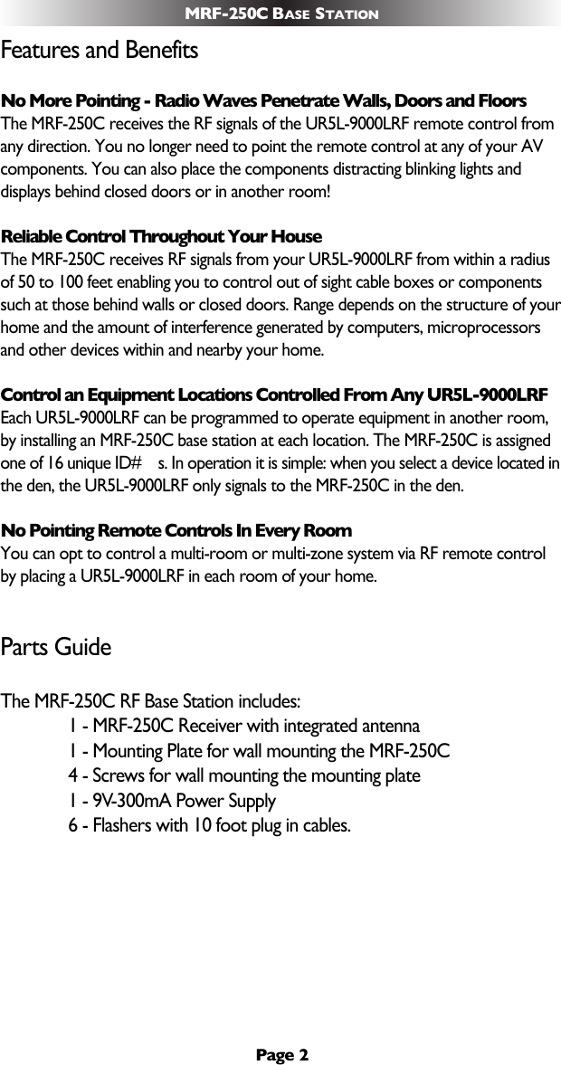 Page 2MRF-250C BASE STATIONFeatures and BenefitsNo More Pointing - Radio Waves Penetrate Walls, Doors and FloorsThe MRF-250C receives the RF signals of the UR5L-9000LRF remote control fromany direction. You no longer need to point the remote control at any of your AVcomponents. You can also place the components distracting blinking lights anddisplays behind closed doors or in another room!Reliable Control Throughout Your HouseThe MRF-250C receives RF signals from your UR5L-9000LRF from within a radiusof 50 to 100 feet enabling you to control out of sight cable boxes or componentssuch at those behind walls or closed doors. Range depends on the structure of yourhome and the amount of interference generated by computers, microprocessorsand other devices within and nearby your home.Control an Equipment Locations Controlled From Any UR5L-9000LRFEach UR5L-9000LRF can be programmed to operate equipment in another room,by installing an MRF-250C base station at each location. The MRF-250C is assignedone of 16 unique ID#s. In operation it is simple: when you select a device located inthe den, the UR5L-9000LRF only signals to the MRF-250C in the den.No Pointing Remote Controls In Every RoomYou can opt to control a multi-room or multi-zone system via RF remote controlby placing a UR5L-9000LRF in each room of your home.Parts GuideThe MRF-250C RF Base Station includes:1 - MRF-250C Receiver with integrated antenna1 - Mounting Plate for wall mounting the MRF-250C4 - Screws for wall mounting the mounting plate1 - 9V-300mA Power Supply6 - Flashers with 10 foot plug in cables.
