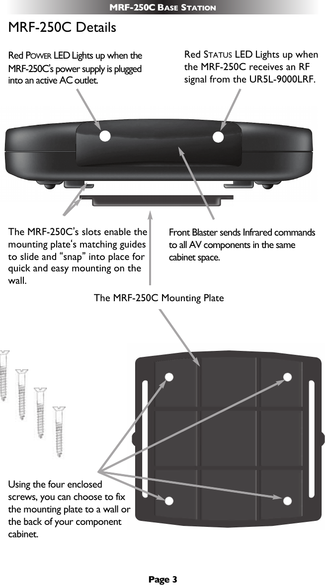 Page 3MRF-250C BASE STATIONMRF-250C DetailsUsing the four enclosedscrews, you can choose to fixthe mounting plate to a wall orthe back of your componentcabinet.The MRF-250C’s slots enable themounting plate‘s matching guidesto slide and “snap”into place forquick and easy mounting on thewall.Front Blaster sends Infrared commandsto all AV components in the samecabinet space.Red POWER LED Lights up when theMRF-250C’s power supply is pluggedinto an active AC outlet.Red STATUS LED Lights up whenthe MRF-250C receives an RFsignal from the UR5L-9000LRF.The MRF-250C Mounting Plate 