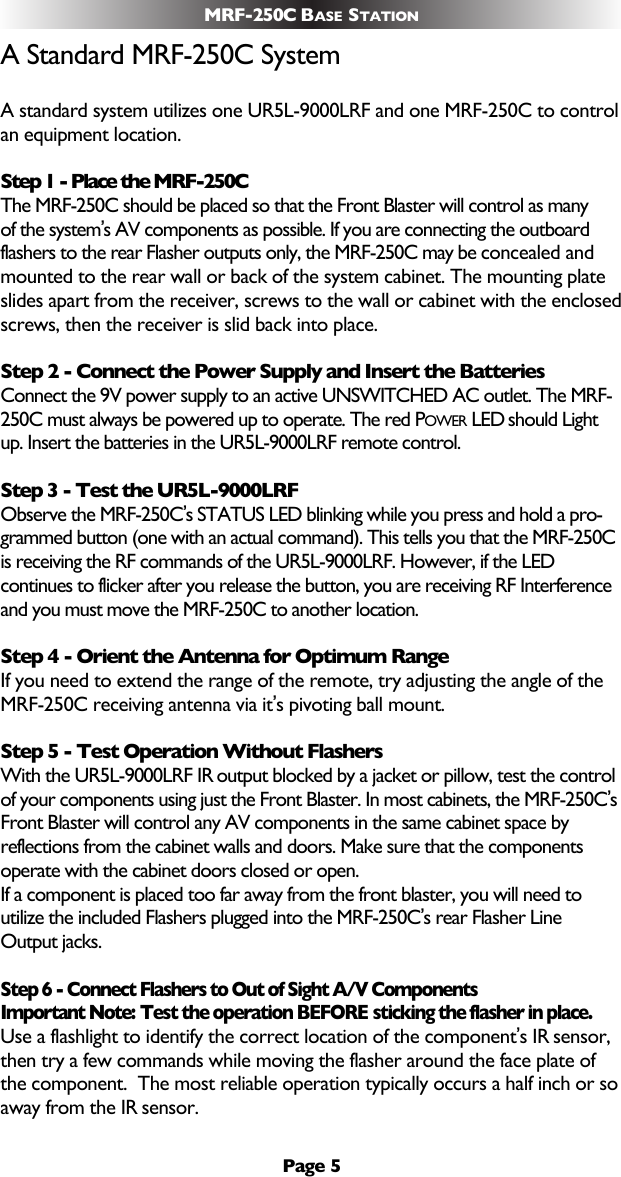 A Standard MRF-250C SystemA standard system utilizes one UR5L-9000LRF and one MRF-250C to controlan equipment location. Step 1 - Place the MRF-250CThe MRF-250C should be placed so that the Front Blaster will control as many of the system’s AV components as possible. If you are connecting the outboardflashers to the rear Flasher outputs only, the MRF-250C may be concealed andmounted to the rear wall or back of the system cabinet. The mounting plate slides apart from the receiver, screws to the wall or cabinet with the enclosedscrews, then the receiver is slid back into place.Step 2 - Connect the Power Supply and Insert the BatteriesConnect the 9V power supply to an active UNSWITCHED AC outlet. The MRF-250C must always be powered up to operate. The red POWER LED should Lightup. Insert the batteries in the UR5L-9000LRF remote control.Step 3 - Test the UR5L-9000LRFObserve the MRF-250C’s STATUS LED blinking while you press and hold a pro-grammed button (one with an actual command). This tells you that the MRF-250Cis receiving the RF commands of the UR5L-9000LRF. However, if the LEDcontinues to flicker after you release the button, you are receiving RF Interferenceand you must move the MRF-250C to another location.Step 4 - Orient the Antenna for Optimum RangeIf you need to extend the range of the remote, try adjusting the angle of theMRF-250C receiving antenna via it’s pivoting ball mount.Step 5 - Test Operation Without FlashersWith the UR5L-9000LRF IR output blocked by a jacket or pillow, test the controlof your components using just the Front Blaster. In most cabinets, the MRF-250C’sFront Blaster will control any AV components in the same cabinet space byreflections from the cabinet walls and doors. Make sure that the componentsoperate with the cabinet doors closed or open. If a component is placed too far away from the front blaster, you will need toutilize the included Flashers plugged into the MRF-250C’s rear Flasher LineOutput jacks.  Step 6 - Connect Flashers to Out of Sight A/V Components Important Note: Test the operation BEFORE sticking the flasher in place.Use a flashlight to identify the correct location of the component’s IR sensor,then try a few commands while moving the flasher around the face plate ofthe component.  The most reliable operation typically occurs a half inch or soaway from the IR sensor.  Page 5MRF-250C BASE STATION