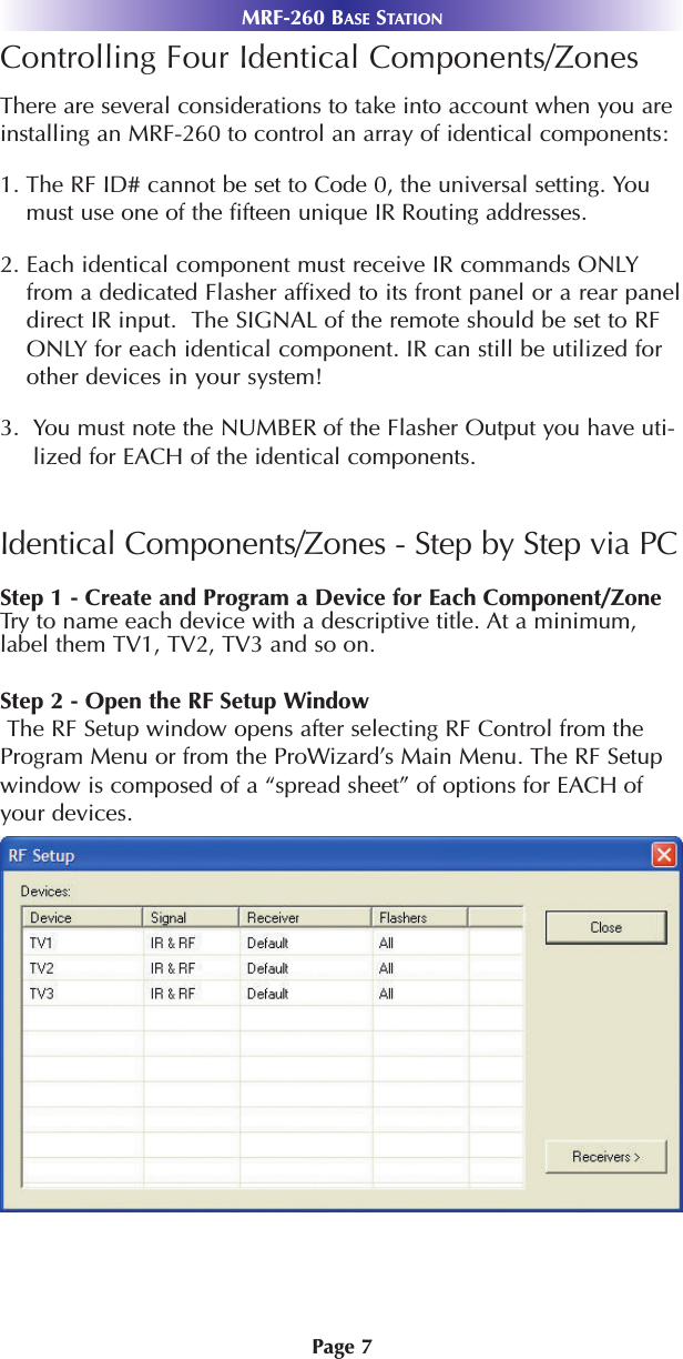 MRF-260 BASE STATIONPage 7Controlling Four Identical Components/Zones There are several considerations to take into account when you areinstalling an MRF-260 to control an array of identical components:1. The RF ID# cannot be set to Code 0, the universal setting. Youmust use one of the fifteen unique IR Routing addresses.2. Each identical component must receive IR commands ONLYfrom a dedicated Flasher affixed to its front panel or a rear paneldirect IR input.  The SIGNAL of the remote should be set to RFONLY for each identical component. IR can still be utilized forother devices in your system!3.  You must note the NUMBER of the Flasher Output you have uti-lized for EACH of the identical components.Identical Components/Zones - Step by Step via PCStep 1 - Create and Program a Device for Each Component/Zone Try to name each device with a descriptive title. At a minimum,label them TV1, TV2, TV3 and so on.Step 2 - Open the RF Setup WindowThe RF Setup window opens after selecting RF Control from theProgram Menu or from the ProWizard’s Main Menu. The RF Setupwindow is composed of a “spread sheet” of options for EACH ofyour devices. 