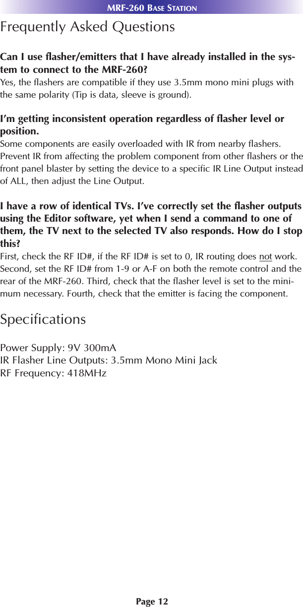 MRF-260 BASE STATIONPage 12Frequently Asked QuestionsCan I use flasher/emitters that I have already installed in the sys-tem to connect to the MRF-260?Yes, the flashers are compatible if they use 3.5mm mono mini plugs withthe same polarity (Tip is data, sleeve is ground).I’m getting inconsistent operation regardless of flasher level orposition.Some components are easily overloaded with IR from nearby flashers.Prevent IR from affecting the problem component from other flashers or thefront panel blaster by setting the device to a specific IR Line Output insteadof ALL, then adjust the Line Output.I have a row of identical TVs. I’ve correctly set the flasher outputsusing the Editor software, yet when I send a command to one ofthem, the TV next to the selected TV also responds. How do I stopthis?First, check the RF ID#, if the RF ID# is set to 0, IR routing does not work.Second, set the RF ID# from 1-9 or A-F on both the remote control and therear of the MRF-260. Third, check that the flasher level is set to the mini-mum necessary. Fourth, check that the emitter is facing the component.SpecificationsPower Supply: 9V 300mAIR Flasher Line Outputs: 3.5mm Mono Mini Jack RF Frequency: 418MHz