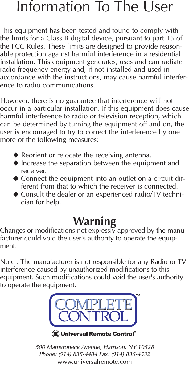 500 Mamaroneck Avenue, Harrison, NY 10528 Phone: (914) 835-4484 Fax: (914) 835-4532 www.universalremote.comThis equipment has been tested and found to comply withthe limits for a Class B digital device, pursuant to part 15 ofthe FCC Rules. These limits are designed to provide reason-able protection against harmful interference in a residentialinstallation. This equipment generates, uses and can radiateradio frequency energy and, if not installed and used inaccordance with the instructions, may cause harmful interfer-ence to radio communications.However, there is no guarantee that interference will notoccur in a particular installation. If this equipment does causeharmful interference to radio or television reception, whichcan be determined by turning the equipment off and on, theuser is encouraged to try to correct the interference by onemore of the following measures:Reorient or relocate the receiving antenna.Increase the separation between the equipment andreceiver.Connect the equipment into an outlet on a circuit dif-ferent from that to which the receiver is connected.Consult the dealer or an experienced radio/TV techni-cian for help.WarningChanges or modifications not expressly approved by the manu-facturer could void the user&apos;s authority to operate the equip-ment.Note : The manufacturer is not responsible for any Radio or TVinterference caused by unauthorized modifications to thisequipment. Such modifications could void the user&apos;s authorityto operate the equipment.Information To The User