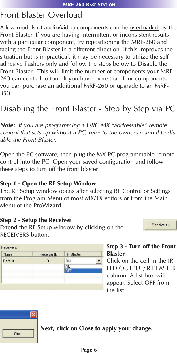 MRF-260 BASE STATIONPage 6Front Blaster OverloadAfew models of audio/video components can be overloaded by theFront Blaster. If you are having intermittent or inconsistent resultswith a particular component, try repositioning the MRF-260 andfacing the Front Blaster in a different direction. If this improves thesituation but is impractical, it may be necessary to utilize the self-adhesive flashers only and follow the steps below to Disable theFront Blaster.  This will limit the number of components your MRF-260 can control to four. If you have more than four componentsyou can purchase an additional MRF-260 or upgrade to an MRF-350.Disabling the Front Blaster - Step by Step via PCNote:  If you are programming a URC MX “addressable” remotecontrol that sets up without a PC, refer to the owners manual to dis-able the Front Blaster.Open the PC software, then plug the MX PC programmable remotecontrol into the PC. Open your saved configuration and followthese steps to turn off the front blaster: Step 1 - Open the RF Setup WindowThe RF Setup window opens after selecting RF Control or Settingsfrom the Program Menu of most MX/TX editors or from the MainMenu of the ProWizard.Step 2 - Setup the ReceiverExtend the RF Setup window by clicking on theRECEIVERS button.Step 3 - Turn off the FrontBlasterClick on the cell in the IRLED OUTPUT/IR BLASTERcolumn. A list box willappear. Select OFF fromthe list.Next, click on Close to apply your change.