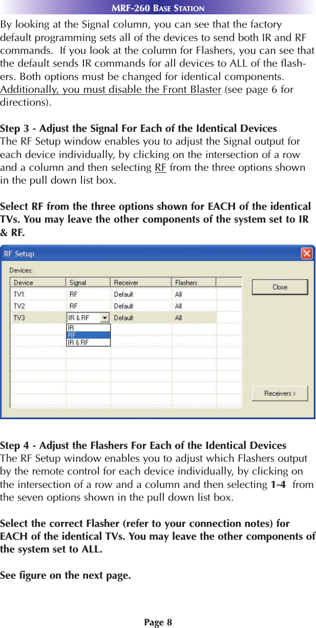 MRF-260 BASE STATIONPage 8By looking at the Signal column, you can see that the factorydefault programming sets all of the devices to send both IR and RFcommands.  If you look at the column for Flashers, you can see thatthe default sends IR commands for all devices to ALL of the flash-ers. Both options must be changed for identical components.Additionally, you must disable the Front Blaster (see page 6 fordirections).Step 3 - Adjust the Signal For Each of the Identical DevicesThe RF Setup window enables you to adjust the Signal output foreach device individually, by clicking on the intersection of a rowand a column and then selecting RF from the three options shownin the pull down list box.Select RF from the three options shown for EACH of the identicalTVs. You may leave the other components of the system set to IR&amp; RF.Step 4 - Adjust the Flashers For Each of the Identical DevicesThe RF Setup window enables you to adjust which Flashers outputby the remote control for each device individually, by clicking onthe intersection of a row and a column and then selecting 1-4  fromthe seven options shown in the pull down list box. Select the correct Flasher (refer to your connection notes) forEACH of the identical TVs. You may leave the other components ofthe system set to ALL.See figure on the next page.