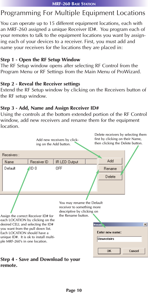 MRF-260 BASE STATIONPage 10Programming For Multiple Equipment LocationsYou can operate up to 15 different equipment locations, each withan MRF-260 assigned a unique Receiver ID#.  You program each ofyour remotes to talk to the equipment locations you want by assign-ing each of your devices to a receiver. First, you must add andname your receivers for the locations they are placed in:Step 1 - Open the RF Setup WindowThe RF Setup window opens after selecting RF Control from theProgram Menu or RF Settings from the Main Menu of ProWizard.Step 2 - Reveal the Receiver settingsExtend the RF Setup window by clicking on the Receivers button ofthe RF setup window.Step 3 - Add, Name and Assign Receiver ID#Using the controls at the bottom extended portion of the RF Controlwindow, add new receivers and rename them for the equipmentlocation. Step 4 - Save and Download to yourremote.You may rename the Defaultreceiver to something moredescriptive by clicking onthe Rename button.Add new receivers by click-ing on the Add button.Delete receivers by selecting themfirst by clicking on their Name,then clicking the Delete button.Assign the correct Receiver ID# foreach LOCATION by clicking on thedesired CELL and selecting the ID#you want from the pull down list.Each LOCATION should have aunique ID#.  It is ok to install multi-ple MRF-260’s in one location.