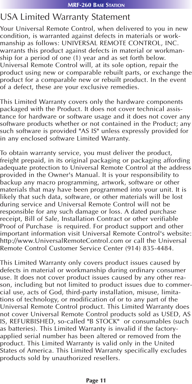 MRF-260 BASE STATIONPage 11USA Limited Warranty StatementYour Universal Remote Control, when delivered to you in newcondition, is warranted against defects in materials or work-manship as follows: UNIVERSAL REMOTE CONTROL, INC.warrants this product against defects in material or workman-ship for a period of one (1) year and as set forth below.Universal Remote Control will, at its sole option, repair theproduct using new or comparable rebuilt parts, or exchange theproduct for a comparable new or rebuilt product. In the eventof a defect, these are your exclusive remedies.This Limited Warranty covers only the hardware componentspackaged with the Product. It does not cover technical assis-tance for hardware or software usage and it does not cover anysoftware products whether or not contained in the Product; anysuch software is provided &quot;AS IS&quot; unless expressly provided forin any enclosed software Limited Warranty. To  obtain warranty service, you must deliver the product,freight prepaid, in its original packaging or packaging affordingadequate protection to Universal Remote Control at the addressprovided in the Owner&apos;s Manual. It is your responsibility tobackup any macro programming, artwork, software or othermaterials that may have been programmed into your unit. It islikely that such data, software, or other materials will be lostduring service and Universal Remote Control will not beresponsible for any such damage or loss. A dated purchasereceipt, Bill of Sale, Installation Contract or other verifiableProof of Purchase  is required. For product support and otherimportant information visit Universal Remote Control&apos;s website:http://www.UniversalRemoteControl.com or call the UniversalRemote Control Customer Service Center (914) 835-4484. This Limited Warranty only covers product issues caused bydefects in material or workmanship during ordinary consumeruse. It does not cover product issues caused by any other rea-son, including but not limited to product issues due to commer-cial use, acts of God, third-party installation, misuse, limita-tions of technology, or modification of or to any part of theUniversal Remote Control product. This Limited Warranty doesnot cover Universal Remote Control products sold as USED, ASIS, REFURBISHED, so-called &quot;B STOCK&quot;  or consumables (suchas batteries). This Limited Warranty is invalid if the factory-applied serial number has been altered or removed from theproduct. This Limited Warranty is valid only in the UnitedStates of America. This Limited Warranty specifically excludesproducts sold by unauthorized resellers.