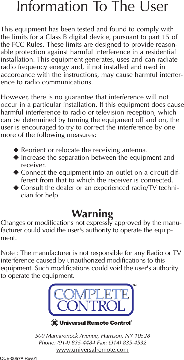 500 Mamaroneck Avenue, Harrison, NY 10528 Phone: (914) 835-4484 Fax: (914) 835-4532 www.universalremote.comThis equipment has been tested and found to comply withthe limits for a Class B digital device, pursuant to part 15 ofthe FCC Rules. These limits are designed to provide reason-able protection against harmful interference in a residentialinstallation. This equipment generates, uses and can radiateradio frequency energy and, if not installed and used inaccordance with the instructions, may cause harmful interfer-ence to radio communications.However, there is no guarantee that interference will notoccur in a particular installation. If this equipment does causeharmful interference to radio or television reception, whichcan be determined by turning the equipment off and on, theuser is encouraged to try to correct the interference by onemore of the following measures:Reorient or relocate the receiving antenna.Increase the separation between the equipment andreceiver.Connect the equipment into an outlet on a circuit dif-ferent from that to which the receiver is connected.Consult the dealer or an experienced radio/TV techni-cian for help.WarningChanges or modifications not expressly approved by the manu-facturer could void the user&apos;s authority to operate the equip-ment.Note : The manufacturer is not responsible for any Radio or TVinterference caused by unauthorized modifications to thisequipment. Such modifications could void the user&apos;s authorityto operate the equipment.Information To The UserOCE-0057A Rev01