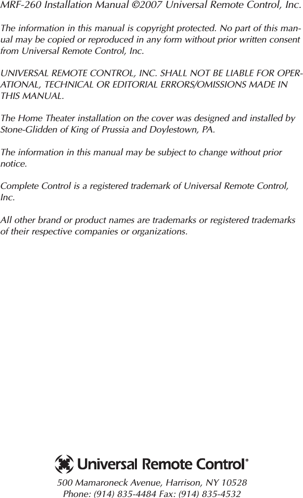 MRF-260 Installation Manual ©2007 Universal Remote Control, Inc.The information in this manual is copyright protected. No part of this man-ual may be copied or reproduced in any form without prior written consentfrom Universal Remote Control, Inc. UNIVERSAL REMOTE CONTROL, INC. SHALL NOT BE LIABLE FOR OPER-ATIONAL, TECHNICAL OR EDITORIAL ERRORS/OMISSIONS MADE INTHIS MANUAL.  The Home Theater installation on the cover was designed and installed byStone-Glidden of King of Prussia and Doylestown, PA.The information in this manual may be subject to change without priornotice. Complete Control is a registered trademark of Universal Remote Control,Inc.  All other brand or product names are trademarks or registered trademarksof their respective companies or organizations.500 Mamaroneck Avenue, Harrison, NY 10528 Phone: (914) 835-4484 Fax: (914) 835-4532 