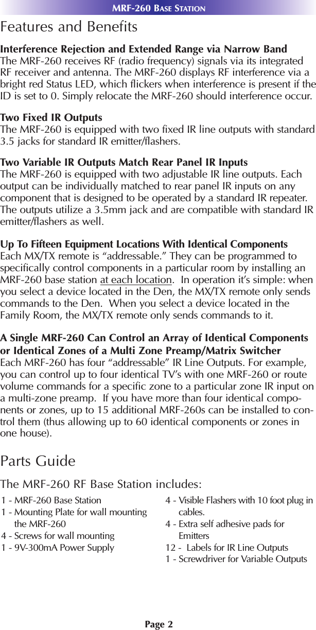 Page 2MRF-260 BASE STATIONFeatures and BenefitsInterference Rejection and Extended Range via Narrow BandThe MRF-260 receives RF (radio frequency) signals via its integratedRF receiver and antenna. The MRF-260 displays RF interference via abright red Status LED, which flickers when interference is present if theID is set to 0. Simply relocate the MRF-260 should interference occur.Two Fixed IR OutputsThe MRF-260 is equipped with two fixed IR line outputs with standard3.5 jacks for standard IR emitter/flashers.Two Variable IR Outputs Match Rear Panel IR InputsThe MRF-260 is equipped with two adjustable IR line outputs. Eachoutput can be individually matched to rear panel IR inputs on anycomponent that is designed to be operated by a standard IR repeater.The outputs utilize a 3.5mm jack and are compatible with standard IRemitter/flashers as well.Up To Fifteen Equipment Locations With Identical ComponentsEach MX/TX remote is “addressable.” They can be programmed tospecifically control components in a particular room by installing anMRF-260 base station at each location.  In operation it’s simple: whenyou select a device located in the Den, the MX/TX remote only sendscommands to the Den.  When you select a device located in theFamily Room, the MX/TX remote only sends commands to it.ASingle MRF-260 Can Control an Array of Identical Componentsor Identical Zones of a Multi Zone Preamp/Matrix SwitcherEach MRF-260 has four “addressable” IR Line Outputs. For example,you can control up to four identical TV’s with one MRF-260 or routevolume commands for a specific zone to a particular zone IR input ona multi-zone preamp.  If you have more than four identical compo-nents or zones, up to 15 additional MRF-260s can be installed to con-trol them (thus allowing up to 60 identical components or zones inone house). Parts GuideThe MRF-260 RF Base Station includes:1 - MRF-260 Base Station1 - Mounting Plate for wall mountingthe MRF-2604 - Screws for wall mounting 1 - 9V-300mA Power Supply4 - Visible Flashers with 10 foot plug incables.4 - Extra self adhesive pads forEmitters12 -  Labels for IR Line Outputs1 - Screwdriver for Variable Outputs