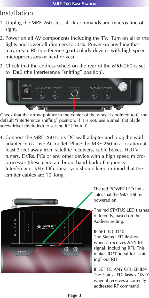 Page 3Installation1. Unplug the MRF-260. Test all IR commands and macros line ofsight. 2. Power on all AV components including the TV.  Turn on all of thelights and lower all dimmers to 50%. Power on anything thatmay create RF Interference (particularly devices with high speedmicroprocessors or hard drives).3. Check that the address wheel on the rear of the MRF-260 is setto ID#0 (the interference “sniffing” position).4. Connect the MRF-260 to its DC wall adapter and plug the walladapter into a live AC outlet. Place the MRF-260 in a location atleast 3 feet away from satellite receivers, cable boxes, HDTVtuners, DVRs, PCs or any other device with a high speed micro-processor (these generate broad band Radio FrequencyInterference -RFI). Of course, you should keep in mind that theemitter cables are 10’ long.MRF-260 BASE STATIONCheck that the arrow pointer in the center of the wheel is pointed to 0, thedefault “interference sniffing” position. If it is not, use a small flat bladescrewdriver (included) to set the RF ID# to 0. The red POWER LED indi-cates that the MRF-260 ispowered on.The red STATUS LED flashesdifferently, based on theAddress setting:IF SET TO ID#0The Status LED flasheswhen it receives ANY RFsignal, including RFI. Thismakes ID#0 ideal for “sniff-ing” out RFI.IF SET TO ANY OTHER ID#The Status LED flashes ONLYwhen it receives a correctlyaddressed RF command. 