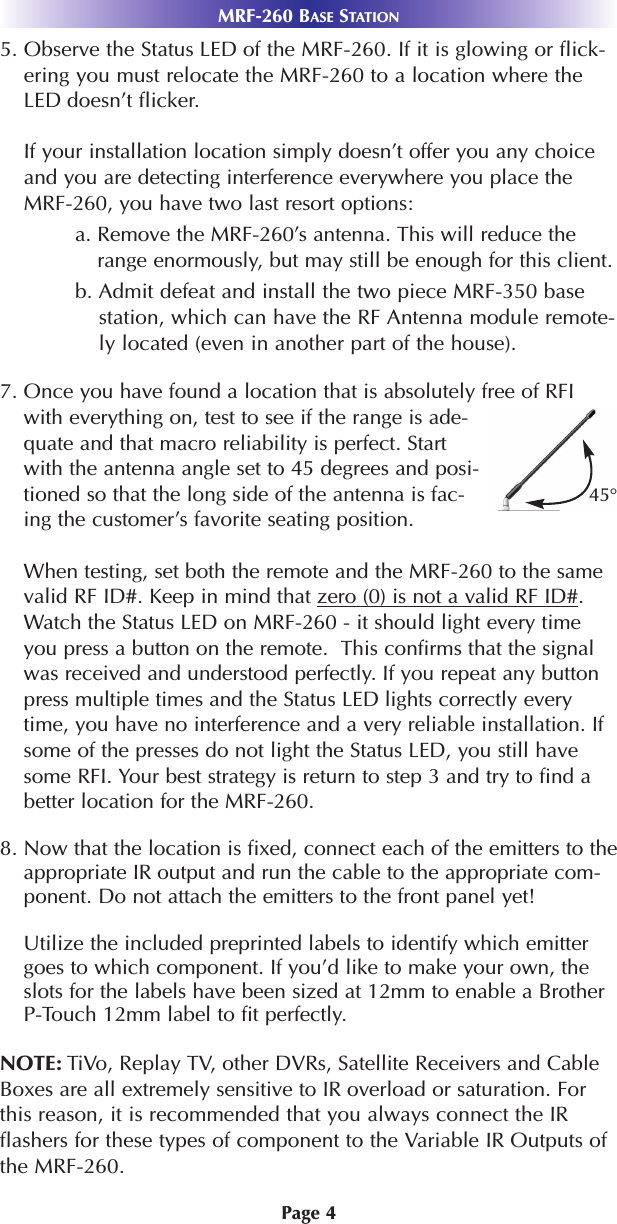 Page 45. Observe the Status LED of the MRF-260. If it is glowing or flick-ering you must relocate the MRF-260 to a location where theLED doesn’t flicker.If your installation location simply doesn’t offer you any choiceand you are detecting interference everywhere you place theMRF-260, you have two last resort options:a. Remove the MRF-260’s antenna. This will reduce therange enormously, but may still be enough for this client.b. Admit defeat and install the two piece MRF-350 basestation, which can have the RF Antenna module remote-ly located (even in another part of the house).7. Once you have found a location that is absolutely free of RFIwith everything on, test to see if the range is ade-quate and that macro reliability is perfect. Startwith the antenna angle set to 45 degrees and posi-tioned so that the long side of the antenna is fac-ing the customer’s favorite seating position.When testing, set both the remote and the MRF-260 to the samevalid RF ID#. Keep in mind that zero (0) is not a valid RF ID#.Watch the Status LED on MRF-260 - it should light every timeyou press a button on the remote.  This confirms that the signalwas received and understood perfectly. If you repeat any buttonpress multiple times and the Status LED lights correctly everytime, you have no interference and a very reliable installation. Ifsome of the presses do not light the Status LED, you still havesome RFI. Your best strategy is return to step 3 and try to find abetter location for the MRF-260.8. Now that the location is fixed, connect each of the emitters to theappropriate IR output and run the cable to the appropriate com-ponent. Do not attach the emitters to the front panel yet!Utilize the included preprinted labels to identify which emittergoes to which component. If you’d like to make your own, theslots for the labels have been sized at 12mm to enable a BrotherP-Touch 12mm label to fit perfectly. NOTE: TiVo, Replay TV, other DVRs, Satellite Receivers and CableBoxes are all extremely sensitive to IR overload or saturation. Forthis reason, it is recommended that you always connect the IRflashers for these types of component to the Variable IR Outputs ofthe MRF-260.MRF-260 BASE STATION45°