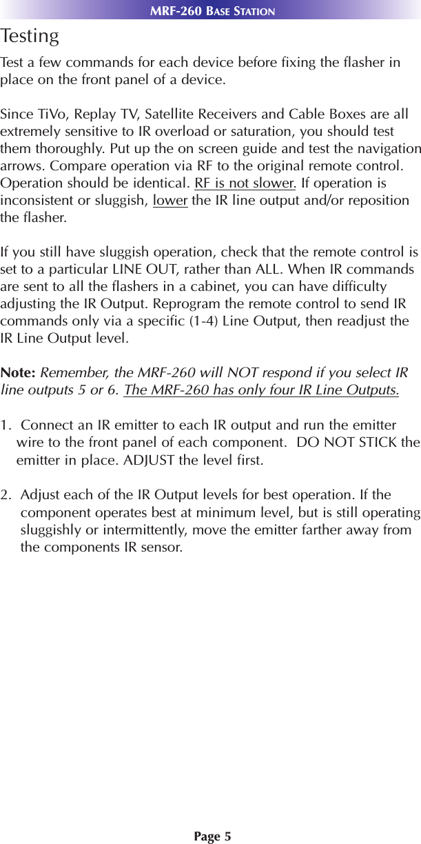 MRF-260 BASE STATIONPage 5TestingTest a few commands for each device before fixing the flasher inplace on the front panel of a device.Since TiVo, Replay TV, Satellite Receivers and Cable Boxes are allextremely sensitive to IR overload or saturation, you should testthem thoroughly. Put up the on screen guide and test the navigationarrows. Compare operation via RF to the original remote control.Operation should be identical. RF is not slower.If operation isinconsistent or sluggish, lower the IR line output and/or repositionthe flasher. If you still have sluggish operation, check that the remote control isset to a particular LINE OUT, rather than ALL. When IR commandsare sent to all the flashers in a cabinet, you can have difficultyadjusting the IR Output. Reprogram the remote control to send IRcommands only via a specific (1-4) Line Output, then readjust theIR Line Output level.Note: Remember, the MRF-260 will NOT respond if you select IRline outputs 5 or 6. The MRF-260 has only four IR Line Outputs.1.  Connect an IR emitter to each IR output and run the emitterwire to the front panel of each component.  DO NOT STICK theemitter in place. ADJUST the level first.2.  Adjust each of the IR Output levels for best operation. If thecomponent operates best at minimum level, but is still operatingsluggishly or intermittently, move the emitter farther away fromthe components IR sensor. 