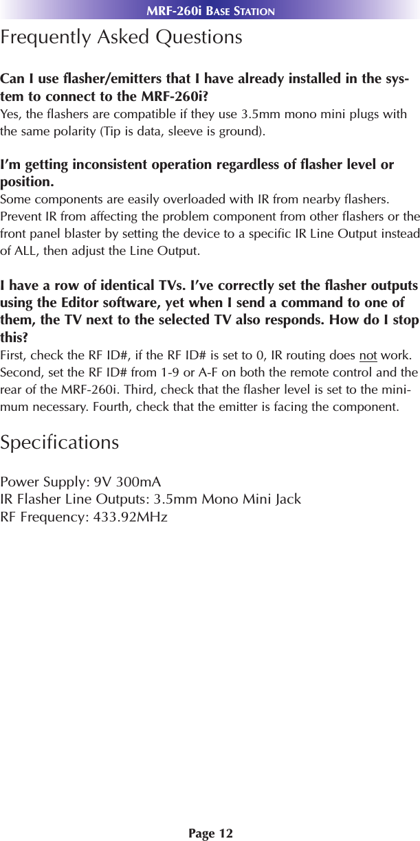 MRF-260i BASE STATIONPage 12Frequently Asked QuestionsCan I use flasher/emitters that I have already installed in the sys-tem to connect to the MRF-260i?Yes, the flashers are compatible if they use 3.5mm mono mini plugs withthe same polarity (Tip is data, sleeve is ground).I’m getting inconsistent operation regardless of flasher level orposition.Some components are easily overloaded with IR from nearby flashers.Prevent IR from affecting the problem component from other flashers or thefront panel blaster by setting the device to a specific IR Line Output insteadof ALL, then adjust the Line Output.I have a row of identical TVs. I’ve correctly set the flasher outputsusing the Editor software, yet when I send a command to one ofthem, the TV next to the selected TV also responds. How do I stopthis?First, check the RF ID#, if the RF ID# is set to 0, IR routing does not work.Second, set the RF ID# from 1-9 or A-F on both the remote control and therear of the MRF-260i. Third, check that the flasher level is set to the mini-mum necessary. Fourth, check that the emitter is facing the component.SpecificationsPower Supply: 9V 300mAIR Flasher Line Outputs: 3.5mm Mono Mini Jack RF Frequency: 433.92MHz