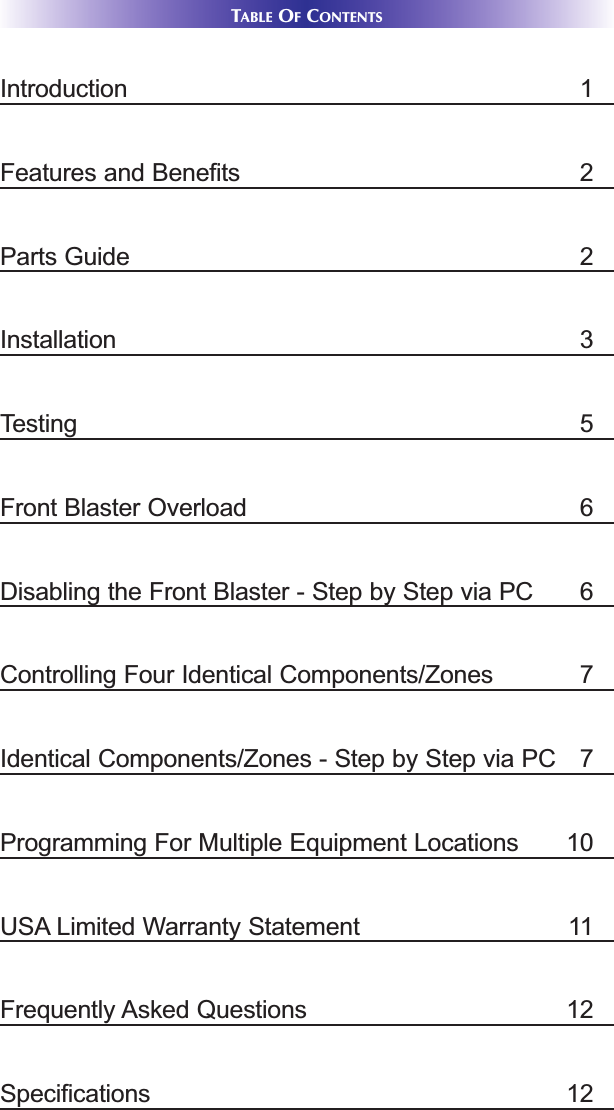 TABLE OFCONTENTSIntroduction 1Features and Benefits 2Parts Guide 2Installation 3Testing 5Front Blaster Overload 6Disabling the Front Blaster - Step by Step via PC 6Controlling Four Identical Components/Zones  7Identical Components/Zones - Step by Step via PC  7Programming For Multiple Equipment Locations 10USA Limited Warranty Statement 11Frequently Asked Questions 12Specifications 12