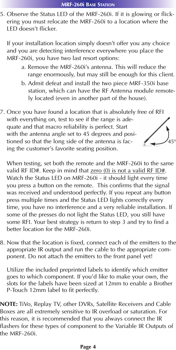 Page 45. Observe the Status LED of the MRF-260i. If it is glowing or flick-ering you must relocate the MRF-260i to a location where theLED doesn’t flicker.If your installation location simply doesn’t offer you any choiceand you are detecting interference everywhere you place theMRF-260i, you have two last resort options:a. Remove the MRF-260i’s antenna. This will reduce therange enormously, but may still be enough for this client.b. Admit defeat and install the two piece MRF-350i basestation, which can have the RF Antenna module remote-ly located (even in another part of the house).7. Once you have found a location that is absolutely free of RFIwith everything on, test to see if the range is ade-quate and that macro reliability is perfect. Startwith the antenna angle set to 45 degrees and posi-tioned so that the long side of the antenna is fac-ing the customer’s favorite seating position.When testing, set both the remote and the MRF-260i to the samevalid RF ID#. Keep in mind that zero (0) is not a valid RF ID#.Watch the Status LED on MRF-260i - it should light every timeyou press a button on the remote.  This confirms that the signalwas received and understood perfectly. If you repeat any buttonpress multiple times and the Status LED lights correctly everytime, you have no interference and a very reliable installation. Ifsome of the presses do not light the Status LED, you still havesome RFI. Your best strategy is return to step 3 and try to find abetter location for the MRF-260i.8. Now that the location is fixed, connect each of the emitters to theappropriate IR output and run the cable to the appropriate com-ponent. Do not attach the emitters to the front panel yet!Utilize the included preprinted labels to identify which emittergoes to which component. If you’d like to make your own, theslots for the labels have been sized at 12mm to enable a BrotherP-Touch 12mm label to fit perfectly. NOTE: TiVo, Replay TV, other DVRs, Satellite Receivers and CableBoxes are all extremely sensitive to IR overload or saturation. Forthis reason, it is recommended that you always connect the IRflashers for these types of component to the Variable IR Outputs ofthe MRF-260i.MRF-260i BASE STATION45°