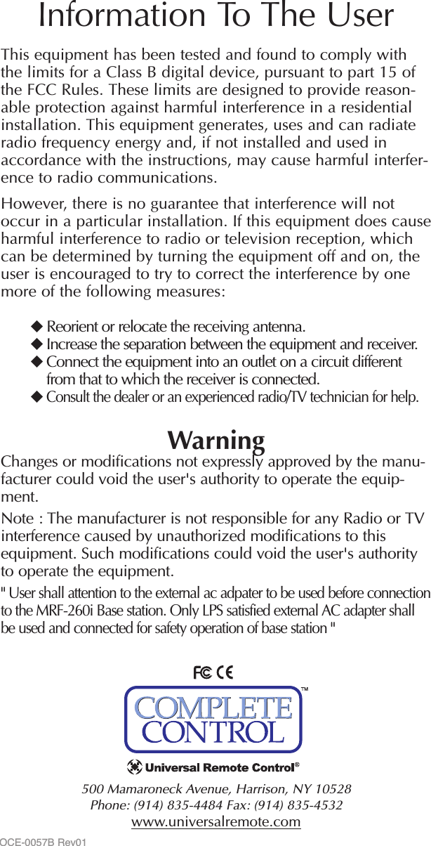 500 Mamaroneck Avenue, Harrison, NY 10528 Phone: (914) 835-4484 Fax: (914) 835-4532 www.universalremote.comThis equipment has been tested and found to comply withthe limits for a Class B digital device, pursuant to part 15 ofthe FCC Rules. These limits are designed to provide reason-able protection against harmful interference in a residentialinstallation. This equipment generates, uses and can radiateradio frequency energy and, if not installed and used inaccordance with the instructions, may cause harmful interfer-ence to radio communications.However, there is no guarantee that interference will notoccur in a particular installation. If this equipment does causeharmful interference to radio or television reception, whichcan be determined by turning the equipment off and on, theuser is encouraged to try to correct the interference by onemore of the following measures:Reorient or relocate the receiving antenna.Increase the separation between the equipment and receiver.Connect the equipment into an outlet on a circuit differentfrom that to which the receiver is connected.Consult the dealer or an experienced radio/TV technician for help.WarningChanges or modifications not expressly approved by the manu-facturer could void the user&apos;s authority to operate the equip-ment.Note : The manufacturer is not responsible for any Radio or TVinterference caused by unauthorized modifications to thisequipment. Such modifications could void the user&apos;s authorityto operate the equipment.&quot; User shall attention to the external ac adpater to be used before connectionto the MRF-260i Base station. Only LPS satisfied external AC adapter shallbe used and connected for safety operation of base station &quot;Information To The UserOCE-0057B Rev01