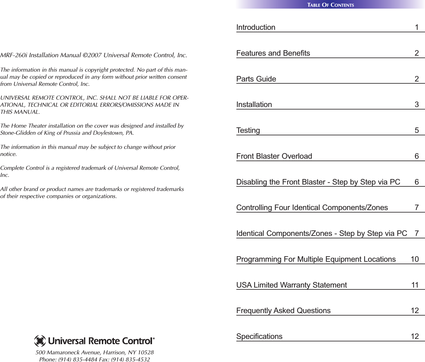 TABLE OFCONTENTSIntroduction 1Features and Benefits 2Parts Guide 2Installation 3Testing 5Front Blaster Overload 6Disabling the Front Blaster - Step by Step via PC 6Controlling Four Identical Components/Zones  7Identical Components/Zones - Step by Step via PC  7Programming For Multiple Equipment Locations 10USA Limited Warranty Statement 11Frequently Asked Questions 12Specifications 12MRF-260i Installation Manual ©2007 Universal Remote Control, Inc.The information in this manual is copyright protected. No part of this man-ual may be copied or reproduced in any form without prior written consentfrom Universal Remote Control, Inc. UNIVERSAL REMOTE CONTROL, INC. SHALL NOT BE LIABLE FOR OPER-ATIONAL, TECHNICAL OR EDITORIAL ERRORS/OMISSIONS MADE INTHIS MANUAL.  The Home Theater installation on the cover was designed and installed byStone-Glidden of King of Prussia and Doylestown, PA.The information in this manual may be subject to change without priornotice. Complete Control is a registered trademark of Universal Remote Control,Inc.  All other brand or product names are trademarks or registered trademarksof their respective companies or organizations.500 Mamaroneck Avenue, Harrison, NY 10528 Phone: (914) 835-4484 Fax: (914) 835-4532 