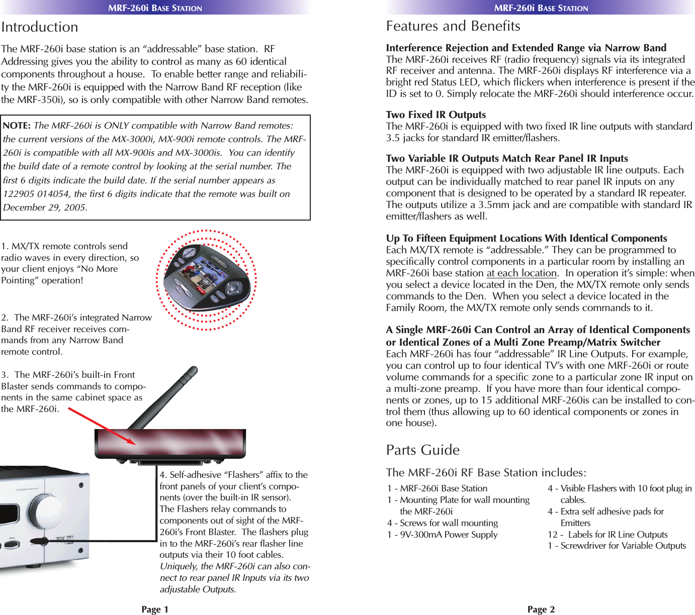 Page 2MRF-260i BASE STATIONPage 1MRF-260i BASE STATIONIntroductionThe MRF-260i base station is an “addressable” base station.  RFAddressing gives you the ability to control as many as 60 identicalcomponents throughout a house.  To enable better range and reliabili-ty the MRF-260i is equipped with the Narrow Band RF reception (likethe MRF-350i), so is only compatible with other Narrow Band remotes.1. MX/TX remote controls sendradio waves in every direction, soyour client enjoys “No MorePointing” operation! NOTE: The MRF-260i is ONLY compatible with Narrow Band remotes: the current versions of the MX-3000i, MX-900i remote controls. The MRF-260i is compatible with all MX-900is and MX-3000is.  You can identifythe build date of a remote control by looking at the serial number. Thefirst 6 digits indicate the build date. If the serial number appears as122905 014054, the first 6 digits indicate that the remote was built onDecember 29, 2005.2.  The MRF-260i’s integrated NarrowBand RF receiver receives com-mands from any Narrow Bandremote control. 3.  The MRF-260i’s built-in FrontBlaster sends commands to compo-nents in the same cabinet space asthe MRF-260i.4. Self-adhesive “Flashers” affix to thefront panels of your client’s compo-nents (over the built-in IR sensor).The Flashers relay commands to components out of sight of the MRF-260i’s Front Blaster.  The flashers plugin to the MRF-260i’s rear flasher lineoutputs via their 10 foot cables.Uniquely, the MRF-260i can also con-nect to rear panel IR Inputs via its twoadjustable Outputs.Features and BenefitsInterference Rejection and Extended Range via Narrow BandThe MRF-260i receives RF (radio frequency) signals via its integratedRF receiver and antenna. The MRF-260i displays RF interference via abright red Status LED, which flickers when interference is present if theID is set to 0. Simply relocate the MRF-260i should interference occur.Two Fixed IR OutputsThe MRF-260i is equipped with two fixed IR line outputs with standard3.5 jacks for standard IR emitter/flashers.Two Variable IR Outputs Match Rear Panel IR InputsThe MRF-260i is equipped with two adjustable IR line outputs. Eachoutput can be individually matched to rear panel IR inputs on anycomponent that is designed to be operated by a standard IR repeater.The outputs utilize a 3.5mm jack and are compatible with standard IRemitter/flashers as well.Up To Fifteen Equipment Locations With Identical ComponentsEach MX/TX remote is “addressable.” They can be programmed tospecifically control components in a particular room by installing anMRF-260i base station at each location.  In operation it’s simple: whenyou select a device located in the Den, the MX/TX remote only sendscommands to the Den.  When you select a device located in theFamily Room, the MX/TX remote only sends commands to it.ASingle MRF-260i Can Control an Array of Identical Componentsor Identical Zones of a Multi Zone Preamp/Matrix SwitcherEach MRF-260i has four “addressable” IR Line Outputs. For example,you can control up to four identical TV’s with one MRF-260i or routevolume commands for a specific zone to a particular zone IR input ona multi-zone preamp.  If you have more than four identical compo-nents or zones, up to 15 additional MRF-260is can be installed to con-trol them (thus allowing up to 60 identical components or zones inone house). Parts GuideThe MRF-260i RF Base Station includes:1 - MRF-260i Base Station1 - Mounting Plate for wall mountingthe MRF-260i4 - Screws for wall mounting 1 - 9V-300mA Power Supply4 - Visible Flashers with 10 foot plug incables.4 - Extra self adhesive pads forEmitters12 -  Labels for IR Line Outputs1 - Screwdriver for Variable Outputs