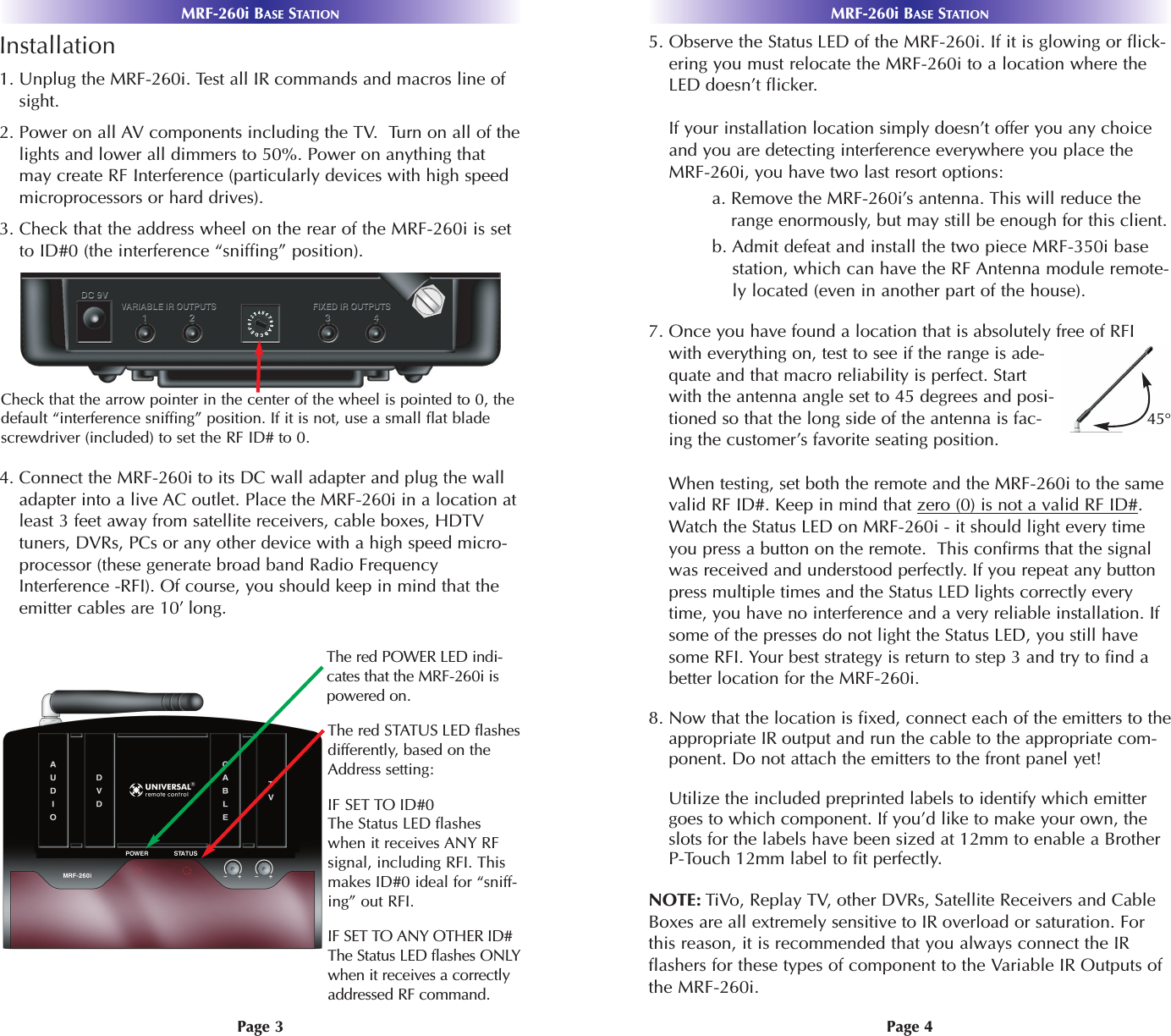 Page 4Page 3Installation1. Unplug the MRF-260i. Test all IR commands and macros line ofsight. 2. Power on all AV components including the TV.  Turn on all of thelights and lower all dimmers to 50%. Power on anything thatmay create RF Interference (particularly devices with high speedmicroprocessors or hard drives).3. Check that the address wheel on the rear of the MRF-260i is setto ID#0 (the interference “sniffing” position).4. Connect the MRF-260i to its DC wall adapter and plug the walladapter into a live AC outlet. Place the MRF-260i in a location atleast 3 feet away from satellite receivers, cable boxes, HDTVtuners, DVRs, PCs or any other device with a high speed micro-processor (these generate broad band Radio FrequencyInterference -RFI). Of course, you should keep in mind that theemitter cables are 10’ long.5. Observe the Status LED of the MRF-260i. If it is glowing or flick-ering you must relocate the MRF-260i to a location where theLED doesn’t flicker.If your installation location simply doesn’t offer you any choiceand you are detecting interference everywhere you place theMRF-260i, you have two last resort options:a. Remove the MRF-260i’s antenna. This will reduce therange enormously, but may still be enough for this client.b. Admit defeat and install the two piece MRF-350i basestation, which can have the RF Antenna module remote-ly located (even in another part of the house).7. Once you have found a location that is absolutely free of RFIwith everything on, test to see if the range is ade-quate and that macro reliability is perfect. Startwith the antenna angle set to 45 degrees and posi-tioned so that the long side of the antenna is fac-ing the customer’s favorite seating position.When testing, set both the remote and the MRF-260i to the samevalid RF ID#. Keep in mind that zero (0) is not a valid RF ID#.Watch the Status LED on MRF-260i - it should light every timeyou press a button on the remote.  This confirms that the signalwas received and understood perfectly. If you repeat any buttonpress multiple times and the Status LED lights correctly everytime, you have no interference and a very reliable installation. Ifsome of the presses do not light the Status LED, you still havesome RFI. Your best strategy is return to step 3 and try to find abetter location for the MRF-260i.8. Now that the location is fixed, connect each of the emitters to theappropriate IR output and run the cable to the appropriate com-ponent. Do not attach the emitters to the front panel yet!Utilize the included preprinted labels to identify which emittergoes to which component. If you’d like to make your own, theslots for the labels have been sized at 12mm to enable a BrotherP-Touch 12mm label to fit perfectly. NOTE: TiVo, Replay TV, other DVRs, Satellite Receivers and CableBoxes are all extremely sensitive to IR overload or saturation. Forthis reason, it is recommended that you always connect the IRflashers for these types of component to the Variable IR Outputs ofthe MRF-260i.MRF-260i BASE STATIONMRF-260i BASE STATIONCheck that the arrow pointer in the center of the wheel is pointed to 0, thedefault “interference sniffing” position. If it is not, use a small flat bladescrewdriver (included) to set the RF ID# to 0. The red POWER LED indi-cates that the MRF-260i ispowered on.The red STATUS LED flashesdifferently, based on theAddress setting:IF SET TO ID#0The Status LED flasheswhen it receives ANY RFsignal, including RFI. Thismakes ID#0 ideal for “sniff-ing” out RFI.IF SET TO ANY OTHER ID#The Status LED flashes ONLYwhen it receives a correctlyaddressed RF command. 45°