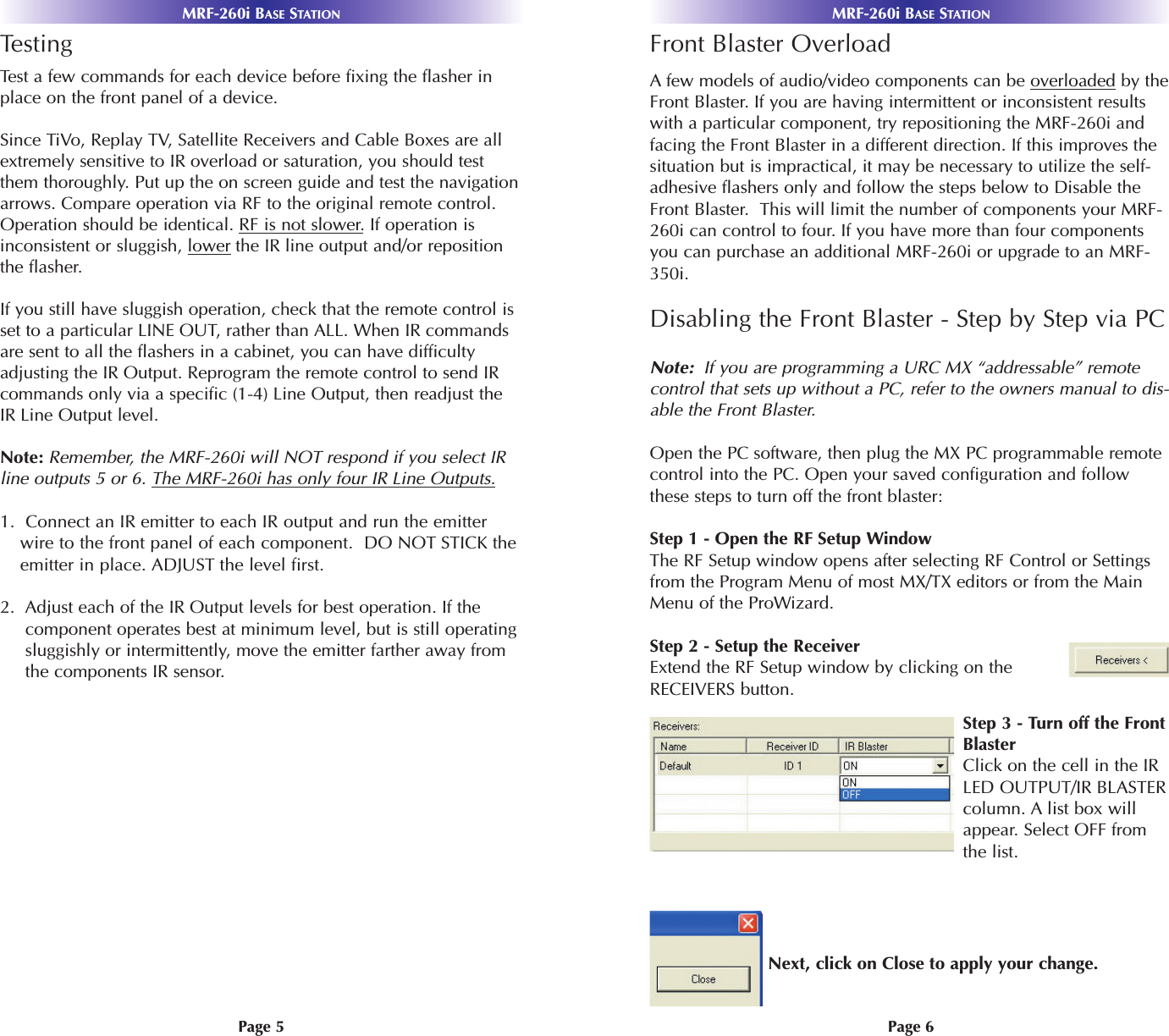 MRF-260i BASE STATIONMRF-260i BASE STATIONPage 6Page 5TestingTest a few commands for each device before fixing the flasher inplace on the front panel of a device.Since TiVo, Replay TV, Satellite Receivers and Cable Boxes are allextremely sensitive to IR overload or saturation, you should testthem thoroughly. Put up the on screen guide and test the navigationarrows. Compare operation via RF to the original remote control.Operation should be identical. RF is not slower.If operation isinconsistent or sluggish, lower the IR line output and/or repositionthe flasher. If you still have sluggish operation, check that the remote control isset to a particular LINE OUT, rather than ALL. When IR commandsare sent to all the flashers in a cabinet, you can have difficultyadjusting the IR Output. Reprogram the remote control to send IRcommands only via a specific (1-4) Line Output, then readjust theIR Line Output level.Note: Remember, the MRF-260i will NOT respond if you select IRline outputs 5 or 6. The MRF-260i has only four IR Line Outputs.1.  Connect an IR emitter to each IR output and run the emitterwire to the front panel of each component.  DO NOT STICK theemitter in place. ADJUST the level first.2.  Adjust each of the IR Output levels for best operation. If thecomponent operates best at minimum level, but is still operatingsluggishly or intermittently, move the emitter farther away fromthe components IR sensor. Front Blaster OverloadAfew models of audio/video components can be overloaded by theFront Blaster. If you are having intermittent or inconsistent resultswith a particular component, try repositioning the MRF-260i andfacing the Front Blaster in a different direction. If this improves thesituation but is impractical, it may be necessary to utilize the self-adhesive flashers only and follow the steps below to Disable theFront Blaster.  This will limit the number of components your MRF-260i can control to four. If you have more than four componentsyou can purchase an additional MRF-260i or upgrade to an MRF-350i.Disabling the Front Blaster - Step by Step via PCNote:  If you are programming a URC MX “addressable” remotecontrol that sets up without a PC, refer to the owners manual to dis-able the Front Blaster.Open the PC software, then plug the MX PC programmable remotecontrol into the PC. Open your saved configuration and followthese steps to turn off the front blaster: Step 1 - Open the RF Setup WindowThe RF Setup window opens after selecting RF Control or Settingsfrom the Program Menu of most MX/TX editors or from the MainMenu of the ProWizard.Step 2 - Setup the ReceiverExtend the RF Setup window by clicking on theRECEIVERS button.Step 3 - Turn off the FrontBlasterClick on the cell in the IRLED OUTPUT/IR BLASTERcolumn. A list box willappear. Select OFF fromthe list.Next, click on Close to apply your change.