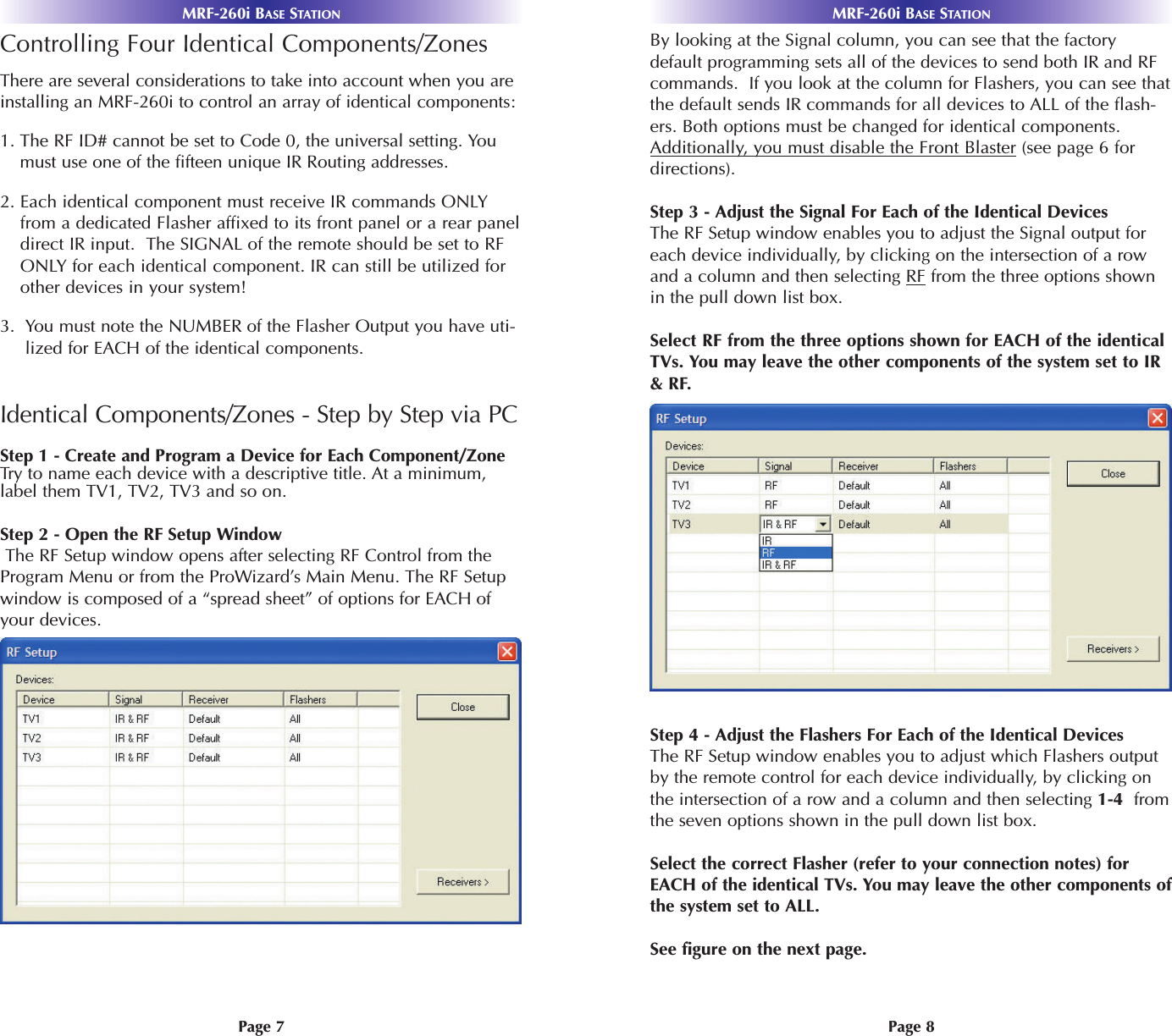 MRF-260i BASE STATIONMRF-260i BASE STATIONPage 8Page 7By looking at the Signal column, you can see that the factorydefault programming sets all of the devices to send both IR and RFcommands.  If you look at the column for Flashers, you can see thatthe default sends IR commands for all devices to ALL of the flash-ers. Both options must be changed for identical components.Additionally, you must disable the Front Blaster (see page 6 fordirections).Step 3 - Adjust the Signal For Each of the Identical DevicesThe RF Setup window enables you to adjust the Signal output foreach device individually, by clicking on the intersection of a rowand a column and then selecting RF from the three options shownin the pull down list box.Select RF from the three options shown for EACH of the identicalTVs. You may leave the other components of the system set to IR&amp; RF.Step 4 - Adjust the Flashers For Each of the Identical DevicesThe RF Setup window enables you to adjust which Flashers outputby the remote control for each device individually, by clicking onthe intersection of a row and a column and then selecting 1-4  fromthe seven options shown in the pull down list box. Select the correct Flasher (refer to your connection notes) forEACH of the identical TVs. You may leave the other components ofthe system set to ALL.See figure on the next page.Controlling Four Identical Components/Zones There are several considerations to take into account when you areinstalling an MRF-260i to control an array of identical components:1. The RF ID# cannot be set to Code 0, the universal setting. Youmust use one of the fifteen unique IR Routing addresses.2. Each identical component must receive IR commands ONLYfrom a dedicated Flasher affixed to its front panel or a rear paneldirect IR input.  The SIGNAL of the remote should be set to RFONLY for each identical component. IR can still be utilized forother devices in your system!3.  You must note the NUMBER of the Flasher Output you have uti-lized for EACH of the identical components.Identical Components/Zones - Step by Step via PCStep 1 - Create and Program a Device for Each Component/Zone Try to name each device with a descriptive title. At a minimum,label them TV1, TV2, TV3 and so on.Step 2 - Open the RF Setup WindowThe RF Setup window opens after selecting RF Control from theProgram Menu or from the ProWizard’s Main Menu. The RF Setupwindow is composed of a “spread sheet” of options for EACH ofyour devices. 