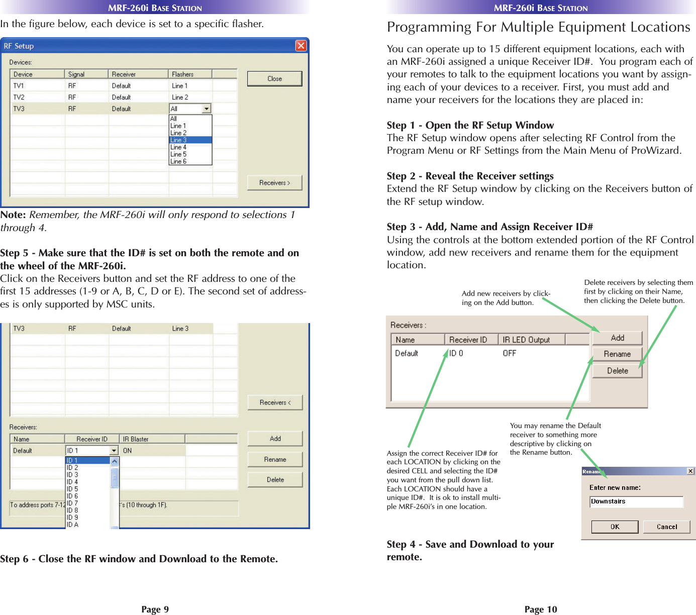 MRF-260i BASE STATIONPage 10Page 9MRF-260i BASE STATIONProgramming For Multiple Equipment LocationsYou can operate up to 15 different equipment locations, each withan MRF-260i assigned a unique Receiver ID#.  You program each ofyour remotes to talk to the equipment locations you want by assign-ing each of your devices to a receiver. First, you must add andname your receivers for the locations they are placed in:Step 1 - Open the RF Setup WindowThe RF Setup window opens after selecting RF Control from theProgram Menu or RF Settings from the Main Menu of ProWizard.Step 2 - Reveal the Receiver settingsExtend the RF Setup window by clicking on the Receivers button ofthe RF setup window.Step 3 - Add, Name and Assign Receiver ID#Using the controls at the bottom extended portion of the RF Controlwindow, add new receivers and rename them for the equipmentlocation. Step 4 - Save and Download to yourremote.You may rename the Defaultreceiver to something moredescriptive by clicking onthe Rename button.Add new receivers by click-ing on the Add button.Delete receivers by selecting themfirst by clicking on their Name,then clicking the Delete button.Assign the correct Receiver ID# foreach LOCATION by clicking on thedesired CELL and selecting the ID#you want from the pull down list.Each LOCATION should have aunique ID#.  It is ok to install multi-ple MRF-260i’s in one location.In the figure below, each device is set to a specific flasher.Note: Remember, the MRF-260i will only respond to selections 1through 4. Step 5 - Make sure that the ID# is set on both the remote and onthe wheel of the MRF-260i.Click on the Receivers button and set the RF address to one of thefirst 15 addresses (1-9 or A, B, C, D or E). The second set of address-es is only supported by MSC units.Step 6 - Close the RF window and Download to the Remote.