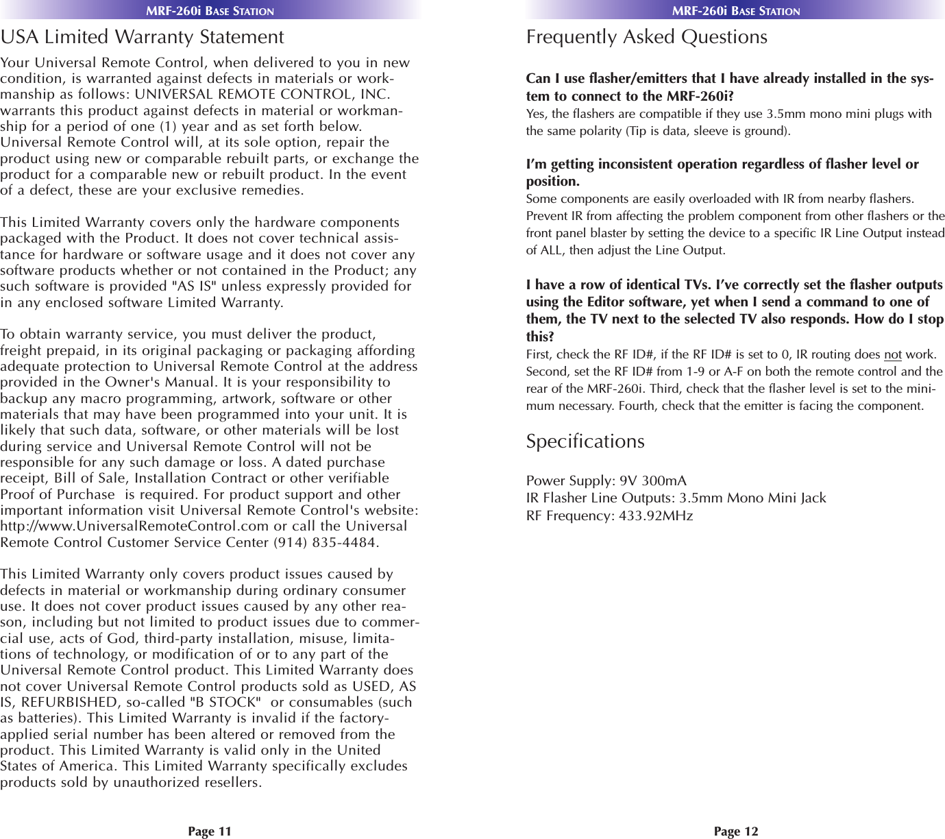 MRF-260i BASE STATIONMRF-260i BASE STATIONPage 12Page 11Frequently Asked QuestionsCan I use flasher/emitters that I have already installed in the sys-tem to connect to the MRF-260i?Yes, the flashers are compatible if they use 3.5mm mono mini plugs withthe same polarity (Tip is data, sleeve is ground).I’m getting inconsistent operation regardless of flasher level orposition.Some components are easily overloaded with IR from nearby flashers.Prevent IR from affecting the problem component from other flashers or thefront panel blaster by setting the device to a specific IR Line Output insteadof ALL, then adjust the Line Output.I have a row of identical TVs. I’ve correctly set the flasher outputsusing the Editor software, yet when I send a command to one ofthem, the TV next to the selected TV also responds. How do I stopthis?First, check the RF ID#, if the RF ID# is set to 0, IR routing does not work.Second, set the RF ID# from 1-9 or A-F on both the remote control and therear of the MRF-260i. Third, check that the flasher level is set to the mini-mum necessary. Fourth, check that the emitter is facing the component.SpecificationsPower Supply: 9V 300mAIR Flasher Line Outputs: 3.5mm Mono Mini Jack RF Frequency: 433.92MHzUSA Limited Warranty StatementYour Universal Remote Control, when delivered to you in newcondition, is warranted against defects in materials or work-manship as follows: UNIVERSAL REMOTE CONTROL, INC.warrants this product against defects in material or workman-ship for a period of one (1) year and as set forth below.Universal Remote Control will, at its sole option, repair theproduct using new or comparable rebuilt parts, or exchange theproduct for a comparable new or rebuilt product. In the eventof a defect, these are your exclusive remedies.This Limited Warranty covers only the hardware componentspackaged with the Product. It does not cover technical assis-tance for hardware or software usage and it does not cover anysoftware products whether or not contained in the Product; anysuch software is provided &quot;AS IS&quot; unless expressly provided forin any enclosed software Limited Warranty. To  obtain warranty service, you must deliver the product,freight prepaid, in its original packaging or packaging affordingadequate protection to Universal Remote Control at the addressprovided in the Owner&apos;s Manual. It is your responsibility tobackup any macro programming, artwork, software or othermaterials that may have been programmed into your unit. It islikely that such data, software, or other materials will be lostduring service and Universal Remote Control will not beresponsible for any such damage or loss. A dated purchasereceipt, Bill of Sale, Installation Contract or other verifiableProof of Purchase  is required. For product support and otherimportant information visit Universal Remote Control&apos;s website:http://www.UniversalRemoteControl.com or call the UniversalRemote Control Customer Service Center (914) 835-4484. This Limited Warranty only covers product issues caused bydefects in material or workmanship during ordinary consumeruse. It does not cover product issues caused by any other rea-son, including but not limited to product issues due to commer-cial use, acts of God, third-party installation, misuse, limita-tions of technology, or modification of or to any part of theUniversal Remote Control product. This Limited Warranty doesnot cover Universal Remote Control products sold as USED, ASIS, REFURBISHED, so-called &quot;B STOCK&quot;  or consumables (suchas batteries). This Limited Warranty is invalid if the factory-applied serial number has been altered or removed from theproduct. This Limited Warranty is valid only in the UnitedStates of America. This Limited Warranty specifically excludesproducts sold by unauthorized resellers.