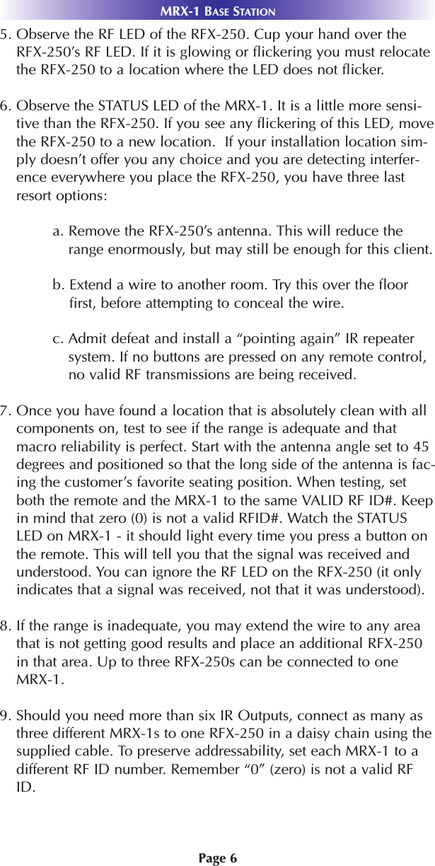Page 6MRX-1 BASE STATION5. Observe the RF LED of the RFX-250. Cup your hand over theRFX-250’s RF LED. If it is glowing or flickering you must relocatethe RFX-250 to a location where the LED does not flicker.6. Observe the STATUS LED of the MRX-1. It is a little more sensi-tive than the RFX-250. If you see any flickering of this LED, movethe RFX-250 to a new location.  If your installation location sim-ply doesn’t offer you any choice and you are detecting interfer-ence everywhere you place the RFX-250, you have three lastresort options:a. Remove the RFX-250’s antenna. This will reduce therange enormously, but may still be enough for this client.b. Extend a wire to another room. Try this over the floorfirst, before attempting to conceal the wire.c. Admit defeat and install a “pointing again” IR repeatersystem. If no buttons are pressed on any remote control,no valid RF transmissions are being received. 7. Once you have found a location that is absolutely clean with allcomponents on, test to see if the range is adequate and thatmacro reliability is perfect. Start with the antenna angle set to 45degrees and positioned so that the long side of the antenna is fac-ing the customer’s favorite seating position. When testing, setboth the remote and the MRX-1 to the same VALID RF ID#. Keepin mind that zero (0) is not a valid RFID#. Watch the STATUSLED on MRX-1 - it should light every time you press a button onthe remote. This will tell you that the signal was received andunderstood. You can ignore the RF LED on the RFX-250 (it onlyindicates that a signal was received, not that it was understood).8. If the range is inadequate, you may extend the wire to any areathat is not getting good results and place an additional RFX-250in that area. Up to three RFX-250s can be connected to oneMRX-1.9. Should you need more than six IR Outputs, connect as many asthree different MRX-1s to one RFX-250 in a daisy chain using thesupplied cable. To preserve addressability, set each MRX-1 to adifferent RF ID number. Remember “0” (zero) is not a valid RFID.