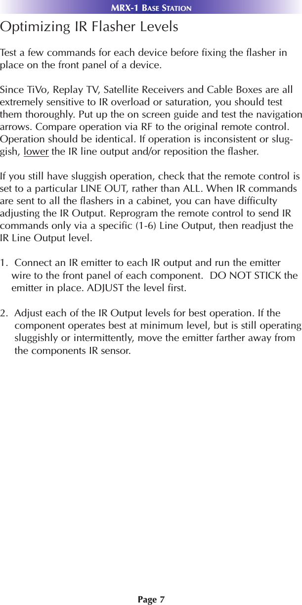 Page 7MRX-1 BASE STATIONOptimizing IR Flasher LevelsTest a few commands for each device before fixing the flasher inplace on the front panel of a device.Since TiVo, Replay TV, Satellite Receivers and Cable Boxes are allextremely sensitive to IR overload or saturation, you should testthem thoroughly. Put up the on screen guide and test the navigationarrows. Compare operation via RF to the original remote control.Operation should be identical. If operation is inconsistent or slug-gish, lower the IR line output and/or reposition the flasher. If you still have sluggish operation, check that the remote control isset to a particular LINE OUT, rather than ALL. When IR commandsare sent to all the flashers in a cabinet, you can have difficultyadjusting the IR Output. Reprogram the remote control to send IRcommands only via a specific (1-6) Line Output, then readjust theIR Line Output level.1.  Connect an IR emitter to each IR output and run the emitterwire to the front panel of each component.  DO NOT STICK theemitter in place. ADJUST the level first.2.  Adjust each of the IR Output levels for best operation. If thecomponent operates best at minimum level, but is still operatingsluggishly or intermittently, move the emitter farther away fromthe components IR sensor. 