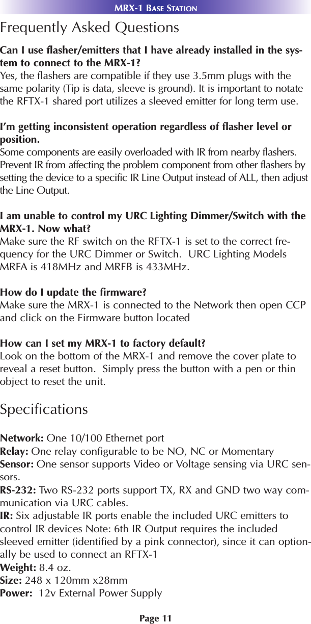 Page 11MRX-1 BASE STATIONFrequently Asked QuestionsCan I use flasher/emitters that I have already installed in the sys-tem to connect to the MRX-1?Yes, the flashers are compatible if they use 3.5mm plugs with thesame polarity (Tip is data, sleeve is ground). It is important to notatethe RFTX-1 shared port utilizes a sleeved emitter for long term use. I’m getting inconsistent operation regardless of flasher level orposition.Some components are easily overloaded with IR from nearby flashers.Prevent IR from affecting the problem component from other flashers bysetting the device to a specific IR Line Output instead of ALL, then adjustthe Line Output.I am unable to control my URC Lighting Dimmer/Switch with theMRX-1. Now what?Make sure the RF switch on the RFTX-1 is set to the correct fre-quency for the URC Dimmer or Switch.  URC Lighting ModelsMRFA is 418MHz and MRFB is 433MHz.How do I update the firmware?Make sure the MRX-1 is connected to the Network then open CCPand click on the Firmware button locatedHow can I set my MRX-1 to factory default?Look on the bottom of the MRX-1 and remove the cover plate toreveal a reset button.  Simply press the button with a pen or thinobject to reset the unit. SpecificationsNetwork: One 10/100 Ethernet portRelay: One relay configurable to be NO, NC or MomentarySensor: One sensor supports Video or Voltage sensing via URC sen-sors.RS-232: Two RS-232 ports support TX, RX and GND two way com-munication via URC cables.IR: Six adjustable IR ports enable the included URC emitters tocontrol IR devices Note: 6th IR Output requires the includedsleeved emitter (identified by a pink connector), since it can option-ally be used to connect an RFTX-1Weight: 8.4 oz. Size: 248 x 120mm x28mmPower:  12v External Power Supply