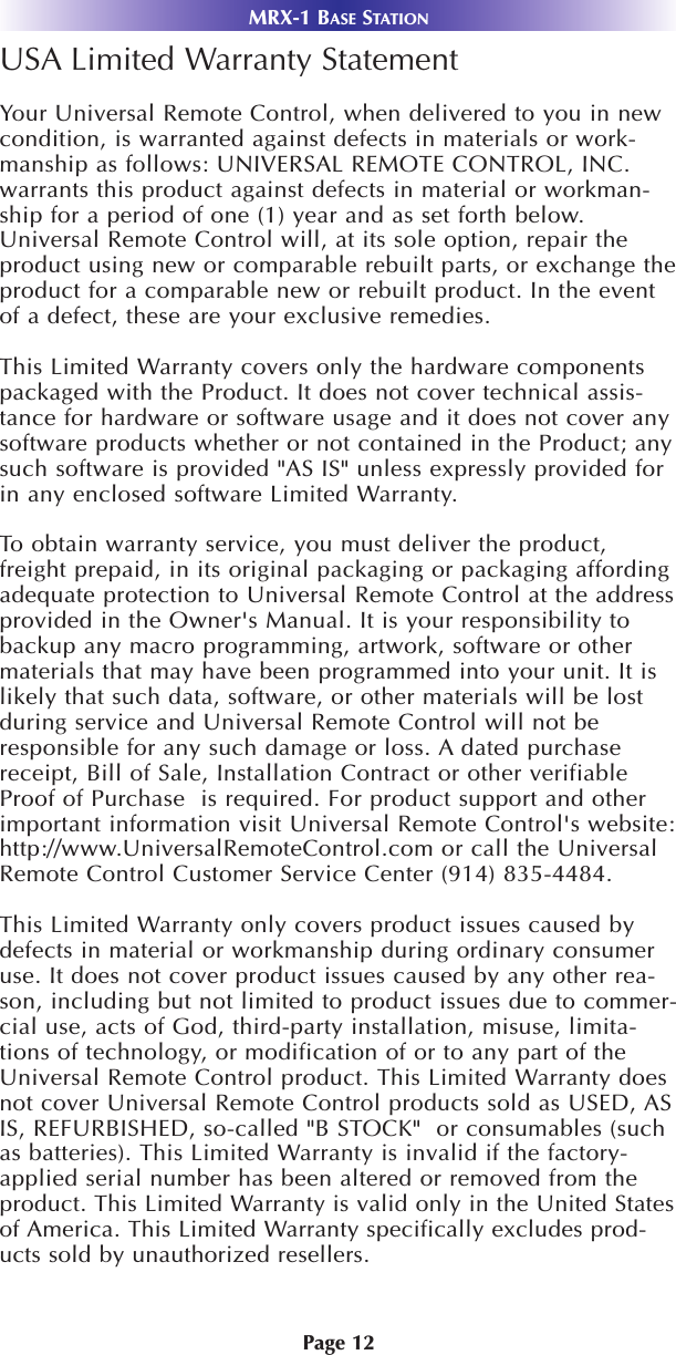 Page 12USA Limited Warranty StatementYour Universal Remote Control, when delivered to you in newcondition, is warranted against defects in materials or work-manship as follows: UNIVERSAL REMOTE CONTROL, INC.warrants this product against defects in material or workman-ship for a period of one (1) year and as set forth below.Universal Remote Control will, at its sole option, repair theproduct using new or comparable rebuilt parts, or exchange theproduct for a comparable new or rebuilt product. In the eventof a defect, these are your exclusive remedies.This Limited Warranty covers only the hardware componentspackaged with the Product. It does not cover technical assis-tance for hardware or software usage and it does not cover anysoftware products whether or not contained in the Product; anysuch software is provided &quot;AS IS&quot; unless expressly provided forin any enclosed software Limited Warranty. To obtain warranty service, you must deliver the product,freight prepaid, in its original packaging or packaging affordingadequate protection to Universal Remote Control at the addressprovided in the Owner&apos;s Manual. It is your responsibility tobackup any macro programming, artwork, software or othermaterials that may have been programmed into your unit. It islikely that such data, software, or other materials will be lostduring service and Universal Remote Control will not beresponsible for any such damage or loss. A dated purchasereceipt, Bill of Sale, Installation Contract or other verifiableProof of Purchase  is required. For product support and otherimportant information visit Universal Remote Control&apos;s website:http://www.UniversalRemoteControl.com or call the UniversalRemote Control Customer Service Center (914) 835-4484. This Limited Warranty only covers product issues caused bydefects in material or workmanship during ordinary consumeruse. It does not cover product issues caused by any other rea-son, including but not limited to product issues due to commer-cial use, acts of God, third-party installation, misuse, limita-tions of technology, or modification of or to any part of theUniversal Remote Control product. This Limited Warranty doesnot cover Universal Remote Control products sold as USED, ASIS, REFURBISHED, so-called &quot;B STOCK&quot;  or consumables (suchas batteries). This Limited Warranty is invalid if the factory-applied serial number has been altered or removed from theproduct. This Limited Warranty is valid only in the United Statesof America. This Limited Warranty specifically excludes prod-ucts sold by unauthorized resellers.MRX-1 BASE STATION