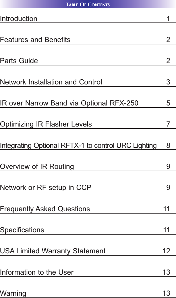 TABLE OFCONTENTSIntroduction 1Features and Benefits 2Parts Guide 2Network Installation and Control 3IR over Narrow Band via Optional RFX-250 5Optimizing IR Flasher Levels 7Integrating Optional RFTX-1 to control URC Lighting 8Overview of IR Routing 9Network or RF setup in CCP 9Frequently Asked Questions 11Specifications 11USA Limited Warranty Statement 12Information to the User 13Warning 13